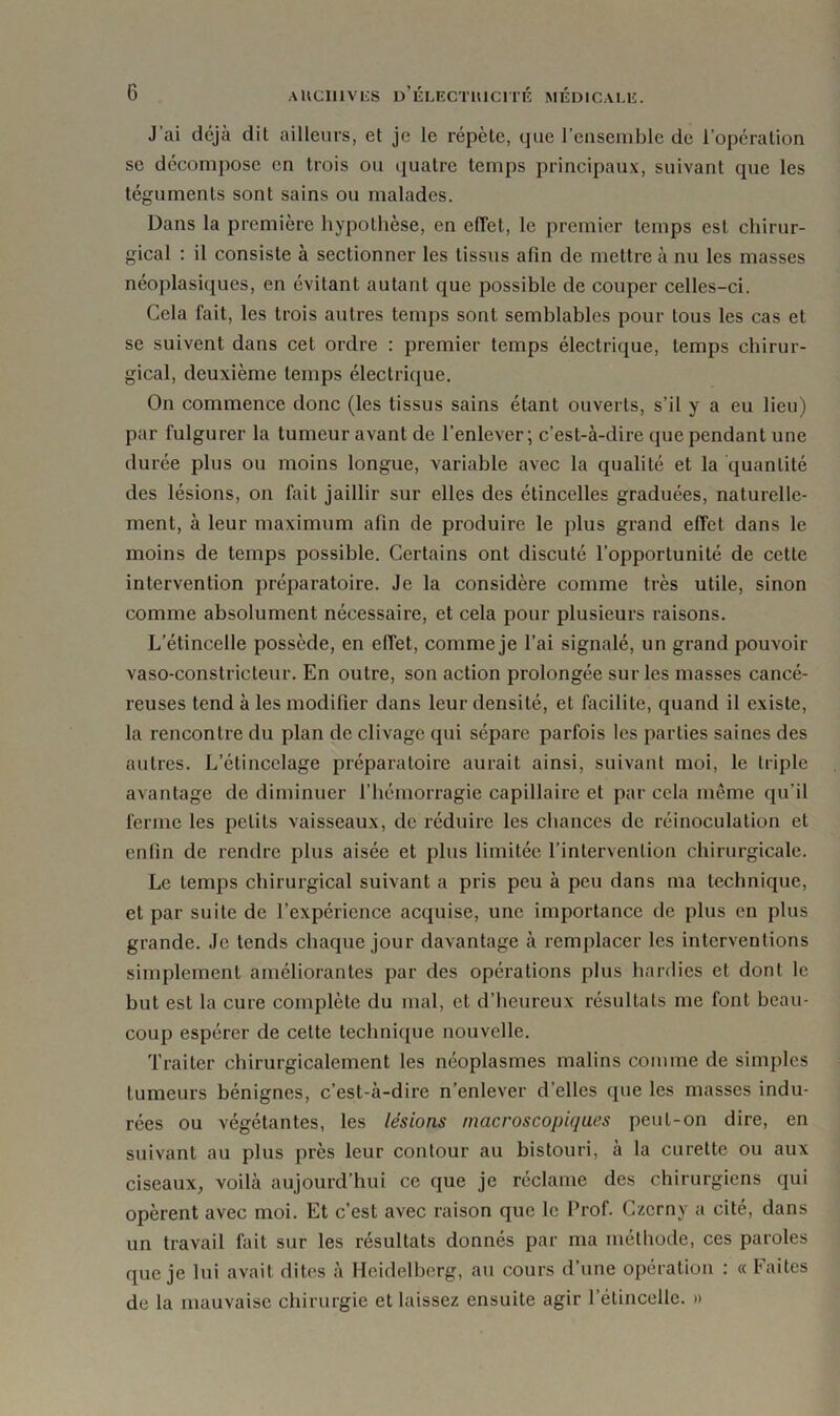 J’ai déjà dit ailleurs, et je le répète, que l’ensemble de l’opération se décompose en trois ou quatre temps principaux, suivant que les téguments sont sains ou malades. Dans la première hypothèse, en effet, le premier temps est chirur- gical : il consiste à sectionner les tissus afin de mettre à nu les masses néoplasiques, en évitant autant que possible de couper celles-ci. Cela fait, les trois autres temps sont semblables pour tous les cas et se suivent dans cet ordre : premier temps électrique, temps chirur- gical, deuxième temps électrique. On commence donc (les tissus sains étant ouverts, s’il y a eu lieu) par fulgurer la tumeur avant de l’enlever; c’est-à-dire que pendant une durée plus ou moins longue, variable avec la qualité et la quantité des lésions, on fait jaillir sur elles des étincelles graduées, naturelle- ment, à leur maximum afin de produire le plus grand effet dans le moins de temps possible. Certains ont discuté l’opportunité de cette intervention préparatoire. Je la considère comme très utile, sinon comme absolument nécessaire, et cela pour plusieurs raisons. L’étincelle possède, en effet, commeje l’ai signalé, un grand pouvoir vaso-constricteur. En outre, son action prolongée sur les masses cancé- reuses tend à les modifier dans leur densité, et facilite, quand il existe, la rencontre du plan de clivage qui sépare parfois les parties saines des autres. L’étincelage préparatoire aurait ainsi, suivant moi, le triple avantage de diminuer l’hémorragie capillaire et par cela même qu'il ferme les pelils vaisseaux, de réduire les chances de réinoculation et enfin de rendre plus aisée et plus limitée l’intervention chirurgicale. Le temps chirurgical suivant a pris peu à peu dans ma technique, et par suite de l’expérience acquise, une importance de plus en plus grande. Je tends chaque jour davantage à remplacer les interventions simplement améliorantes par des opérations plus hardies et dont le but est la cure complète du mal, et d’heureux résultats me font beau- coup espérer de celte technique nouvelle. Traiter chirurgicalement les néoplasmes malins comme de simples tumeurs bénignes, c’est-à-dire n’enlever d’elles que les masses indu- rées ou végétantes, les lésions macroscopiques peut-on dire, en suivant au plus près leur contour au bistouri, à la curette ou aux ciseaux, voilà aujourd’hui ce que je réclame des chirurgiens qui opèrent avec moi. Et c’est avec raison que le Prof. Czcrny a cité, dans un travail fait sur les résultats donnés par ma méthode, ces paroles que je lui avait dites à Heidelberg, au cours d’une opération : « Faites de la mauvaise chirurgie et laissez ensuite agir l’étincelle. »