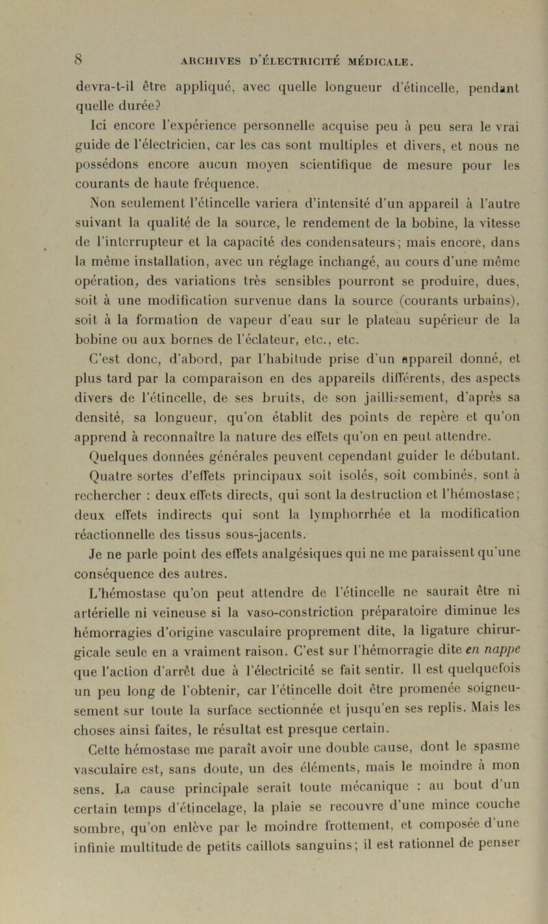 devra-t-il être appliqué, avec quelle longueur d’étincelle, pendant quelle durée? Ici encore l’expérience personnelle acquise peu à peu sera le vrai guide de l’électricien, car les cas sont multiples et divers, et nous ne possédons encore aucun moyen scientifique de mesure pour les courants de haute fréquence. Non seulement l’étincelle variera d’intensité d’un appareil à l’autre suivant la qualité de la source, le rendement de la bobine, la vitesse de l’interrupteur et la capacité des condensateurs; mais encore, dans la même installation, avec un réglage inchangé, au cours d’une même opération, des variations très sensibles pourront se produire, dues, soit à une modification survenue dans la source (courants urbains), soit à la formation de vapeur d’eau sur le plateau supérieur de la bobine ou aux bornes de l’éclateur, etc., etc. C’est donc, d’abord, par l’habitude prise d’un appareil donné, et plus tard par la comparaison en des appareils différents, des aspects divers de l’étincelle, de ses bruits, de son jaillissement, d’après sa densité, sa longueur, qu’on établit des points de repère et qu’on apprend à reconnaître la nature des effets qu’on en peuL attendre. Quelques données générales peuvent cependant guider le débutant. Quatre sortes d’effets principaux soit isolés, soit combinés, sont à rechercher : deux effets directs, qui sont la destruction et l’hémostase; deux effets indirects qui sont la lymphorrhée et la modification réactionnelle des tissus sous-jacents. Je ne parle point des effets analgésiques qui ne me paraissent qu’une conséquence des autres. L’hémostase qu’on peut attendre de l’étincelle ne saurait être ni artérielle ni veineuse si la vaso-constriction préparatoire diminue les hémorragies d’origine vasculaire proprement dite, la ligature chirur- gicale seule en a vraiment raison. C’est sur l’hémorragie dite en nappe que l’action d’arrêt due à l’électricité se fait sentir. Il est quelquefois un peu long de l’obtenir, car l’étincelle doit être promenée soigneu- sement sur toute la surface sectionnée et jusqu en ses replis. Mais les choses ainsi faites, le résultat est presque certain. Cette hémostase me paraît avoir une double cause, dont le spasme vasculaire est, sans doute, un des éléments, mais le moindre a mon sens. La cause principale serait toute mécanique : au bout d un certain temps d’étincelage, la plaie se recouvre d une mince couche sombre, qu on enlève par le moindre frottement, et composée d une infinie multitude de petits caillots sanguins; il est rationnel de penser