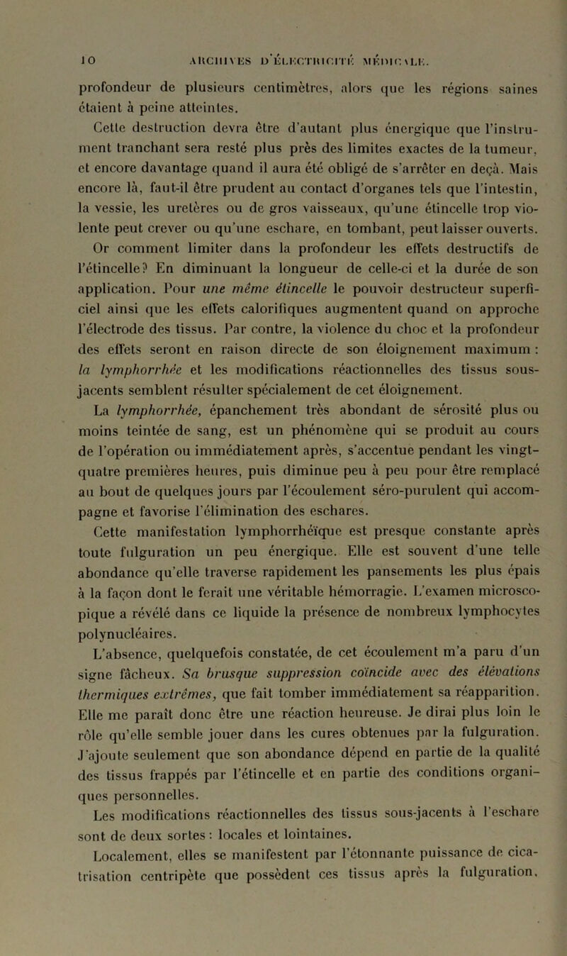 profondeur de plusieurs centimètres, alors que les régions saines étaient à peine atteintes. Cette destruction devra être d’autant plus énergique que l’instru- ment tranchant sera resté plus près des limites exactes de la tumeur, et encore davantage quand il aura été obligé de s’arrêter en deçà. Mais encore là, faut-il être prudent au contact d’organes tels que l’intestin, la vessie, les uretères ou de gros vaisseaux, qu’une étincelle trop vio- lente peut crever ou qu’une eschare, en tombant, peut laisser ouverts. Or comment limiter dans la profondeur les effets destructifs de l’étincelle? En diminuant la longueur de celle-ci et la durée de son application. Pour une même étincelle le pouvoir destructeur superfi- ciel ainsi que les effets calorifiques augmentent quand on approche l’électrode des tissus. Par contre, la violence du choc et la profondeur des effets seront en raison directe de son éloignement maximum : la lymphorrhée et les modifications réactionnelles des tissus sous- jacents semblent résulter spécialement de cet éloignement. La lymphorrhée, épanchement très abondant de sérosité plus ou moins teintée de sang, est un phénomène qui se produit au cours de l’opération ou immédiatement après, s’accentue pendant les vingt- quatre premières heures, puis diminue peu à peu pour être remplacé au bout de quelques jours par l’écoulement séro-purulent qui accom- pagne et favorise l’élimination des eschares. Cette manifestation lymphorrhéïque est presque constante après toute fulguration un peu énergique. Elle est souvent d’une telle abondance qu’elle traverse rapidement les pansements les plus épais à la façon dont le ferait une véritable hémorragie. L’examen microsco- pique a révélé dans ce liquide la présence de nombreux lymphocytes polynucléaires. L’absence, quelquefois constatée, de cet écoulement m’a paru d’un signe fâcheux. Sa brusque suppression coïncide avec des élévations thermiques extrêmes, que fait tomber immédiatement sa réapparition. Elle me paraît donc être une réaction heureuse. Je dirai plus loin le rôle qu’elle semble jouer dans les cures obtenues par la fulguration. J’ajoute seulement que son abondance dépend en partie de la qualité des tissus frappés par l’étincelle et en partie des conditions organi- ques personnelles. Les modifications réactionnelles des tissus sous-jacents a l’eschare sont de deux sortes : locales et lointaines. Localement, elles se manifestent par l’étonnante puissance de cica- trisation centripète que possèdent ces tissus apres la fulguration.