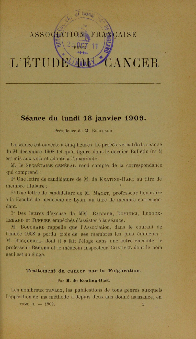 ASSO L’ÉTUD ANGER AISE Séance du lundi 18 janvier 1909. Présidence de M. Bouchard. La séance est ouverte à cinq heures. Le procès-verbal de la séance du 21 décembre 1908 tel qu’il figure dans le dernier Bulletin (n° 4) est mis aux voix et adopté à l’unanimité. M. le Secrétaire général rend compte de la correspondance qui comprend : 1° Une lettre de candidature de M. de Keating-Hart au titre de membre titulaire; 4 2° Une lettre de candidature de M. Mayet, professeur honoraire à la Faculté de médecine de Lyon, au titre de membre correspon- dant. 3° Des lettres d’excuse de MM. Barrier, Dominici, Ledoux- Lebard et Tuffier empêchés d’assister à la séance. M. Bouchard rappelle que l’Association, dans le courant de l’année 1908 a perdu trois de ses membres les plus éminents : M. Becquerel, dont il a fait l’éloge dans une autre enceinte, le professeur Berger et le médecin inspecteur Chauvel dont le nom seul est un éloge. Traitement du cancer par la Fulguration. Par .11. de lieallng-Hart. Les nombreux travaux, les publications de tous genres auxquels l’apparition de ma méthode a depuis deux ans donné naissance, en