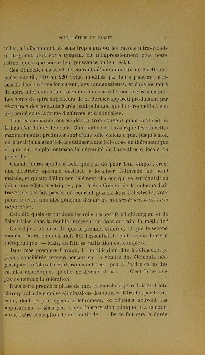 telles, à la façon dont les sons trop aigus ou les rayons ultra-violets n’atteignent plus notre tympan, ou n’impressionnent plus notre rétine, quels que soient leur puissance ou leur éclat. Ces étincelles naissent de courants d’une intensité de 6 à 10 am- pères sur GO, 110 ou 220 volts, modifiés par leurs passages suc- cessifs dans un transformateur, des condensateurs, et dans les tours de spire inférieurs d’un solénoïde qui porte le nom de résonateur. Les tours de spire supérieurs de ce dernier appareil produisent par résonance des courants à très haut potentiel que l’on recueille à son extrémité sous la forme d’eflluves et d’étincelles. Tous ces appareils ont été décrits trop souvent pour qu’il soit ici le lieu d’en donner le détail. Qu’il suffise de savoir que les étincelles maximum ainsi produites sont d’une telle violence que, jusqu’à moi, on n’avait jamais tentéde les utiliser à une telle dose en thérapeutique et que leur emploi entraîne la nécessité de l’anesthésie locale ou générale. Quand j’aurai ajouté à cela que j’ai du pour leur emploi, créer une électrode spéciale destinée à localiser l’étincelle au point malade, et qu’afin d’éliminer l’élément chaleur qui se surajoutait au début aux effets électriques, par réchauffement de la colonne d’air traversée, j’ai fait passer un courant gazeux dans l’électrode, vous pourrez avoir une idée générale des divers appareils nécessaires à la fulguration. Cela dit, quels seront donc les rôles respectifs ud chirurgien et de l’électricien dans la double intervention dont est faite la méthode? Quand je vous aurai dit que le premier élimine, et que le second modifie, j’aurai en deux mots fixé l’essentiel, la philosophie de cette thérapeutique. — Mais, en fait, sa réalisation est complexe. Dans mes premiers travaux, la modification due à l’étincelle, je l’avais considérée comme portant sur la vitalité des éléments néo- plasiques, qu’elle abaissait, ramenant peu à peu à l’ordre celles des cellules anarchiques qu’elle ne détruisait pas. — C’est là ce que j’avais nommé la sidération. Dans cette première phase de mes recherches, je réduisais l’acte chirurgical à de simples éliminations des masses détruites par l’étin- celle, dont je prolongeais indéfiniment, et répétais souvent les applications. — Mais peu à peu l’observation clinique m’a conduit à une autre conception de ma méthode. — De ce fait que la durée