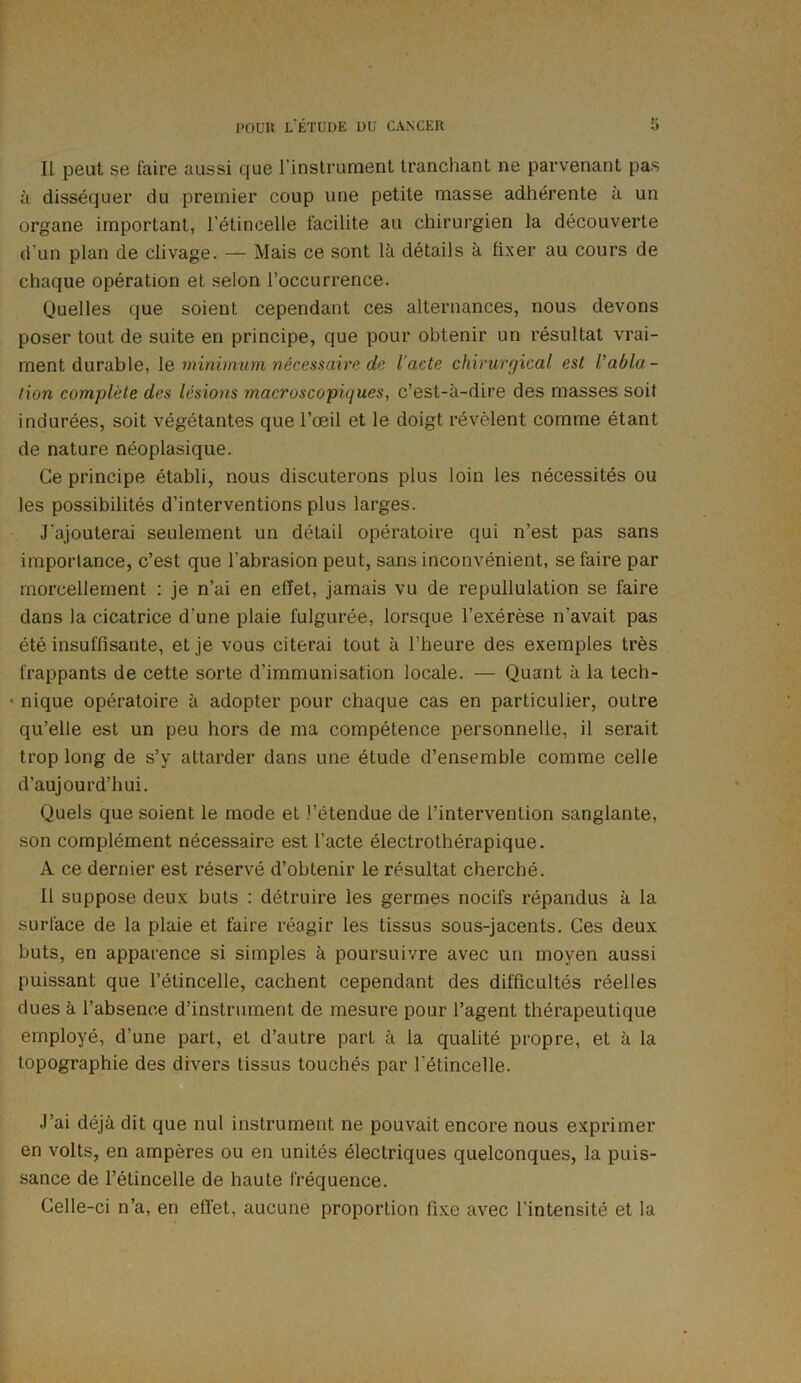 Il peut se faire aussi que l’instrument tranchant ne parvenant pas à disséquer du premier coup une petite masse adhérente à un organe important, l’étincelle facilite au chirurgien la découverte d’un plan de clivage. — Mais ce sont là détails à fixer au cours de chaque opération et selon l’occurrence. Quelles que soient cependant ces alternances, nous devons poser tout de suite en principe, que pour obtenir un résultat vrai- ment durable, le minimum nécessaire de l'acte chirurgical est Vabla- tion complète des lésions macroscopiques, c’est-à-dire des masses soit indurées, soit végétantes que l’œil et le doigt révèlent comme étant de nature néoplasique. Ce principe établi, nous discuterons plus loin les nécessités ou les possibilités d’interventions plus larges. J'ajouterai seulement un détail opératoire qui n’est pas sans importance, c’est que l'abrasion peut, sans inconvénient, se faire par morcellement : je n’ai en effet, jamais vu de repullulation se faire dans la cicatrice d’une plaie fulgurée, lorsque l’exérèse n’avait pas été insuffisante, et je vous citerai tout à l’heure des exemples très frappants de cette sorte d’immunisation locale. — Quant à la tech- • nique opératoire à adopter pour chaque cas en particulier, outre qu’elle est un peu hors de ma compétence personnelle, il serait trop long de s’y attarder dans une étude d’ensemble comme celle d’aujourd’hui. Quels que soient le mode et l’étendue de l’intervention sanglante, son complément nécessaire est l’acte électrothérapique. A ce dernier est réservé d’obtenir le résultat cherché. Il suppose deux buts : détruire les germes nocifs répandus à la surface de la plaie et faire réagir les tissus sous-jacents. Ces deux buts, en apparence si simples à poursuivre avec un moyen aussi puissant que l’étincelle, cachent cependant des difficultés réelles dues à l’absence d’instrument de mesure pour l’agent thérapeutique employé, d’une part, et d’autre part à la qualité propre, et à la topographie des divers tissus touchés par l'étincelle. J’ai déjà dit que nul instrument ne pouvait encore nous exprimer en volts, en ampères ou en unités électriques quelconques, la puis- sance de l’étincelle de haute fréquence. Celle-ci n’a, en effet, aucune proportion fixe avec l’intensité et la