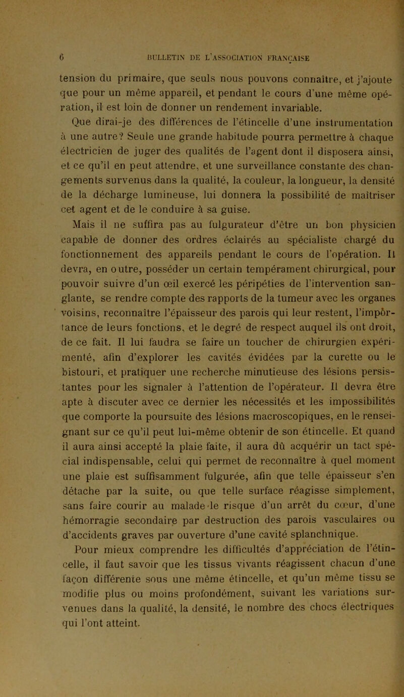 tension du primaire, que seuls nous pouvons connaître, et j’ajoute que pour un même appareil, et pendant le cours d’une même opé- ration, il est loin de donner un rendement invariable. Que dirai-je des différences de l’étincelle d’une instrumentation à une autre? Seule une grande habitude pourra permettre à chaque électricien de juger des qualités de l’agent dont il disposera ainsi, et ce qu’il en peut attendre, et une surveillance constante des chan- gements survenus dans la qualité, la couleur, la longueur, la densité de la décharge lumineuse, lui donnera la possibilité de maîtriser cet agent et de le conduire à sa guise. Mais il ne suffira pas au fulgurateur d’être un bon physicien capable de donner des ordres éclairés au spécialiste chargé du fonctionnement des appareils pendant le cours de l’opération. Il devra, en outre, posséder un certain tempérament chirurgical, pour pouvoir suivre d’un œil exercé les péripéties de l’intervention san- glante, se rendre compte des rapports de la tumeur avec les organes voisins, reconnaître l’épaisseur des parois qui leur restent, l’impor- tance de leurs fonctions, et le degré de respect auquel ils ont droit, de ce fait. Il lui faudra se faire un toucher de chirurgien expéri- menté, afin d’explorer les cavités évidées par la curette ou le bistouri, et pratiquer une recherche minutieuse des lésions persis- tantes pour les signaler à l’attention de l’opérateur. Il devra être apte à discuter avec ce dernier les nécessités et les impossibilités que comporte la poursuite des lésions macroscopiques, en le rensei- gnant sur ce qu’il peut lui-même obtenir de son étincelle. Et quand il aura ainsi accepté la plaie faite, il aura dû acquérir un tact spé- cial indispensable, celui qui permet de reconnaître à quel moment une plaie est suffisamment fulgurée, afin que telle épaisseur s’en détache par la suite, ou que telle surface réagisse simplement, sans faire courir au malade le risque d’un arrêt du cœur, d’une hémorragie secondaire par destruction des parois vasculaires ou d’accidents graves par ouverture d’une cavité splanchnique. Pour mieux comprendre les difficultés d’appréciation de l’étin- celle, il faut savoir que les tissus vivants réagissent chacun d’une façon différente sous une même étincelle, et qu’un même tissu se modifie plus ou moins profondément, suivant les variations sur- venues dans la qualité, la densité, le nombre des chocs électriques qui l’ont atteint.