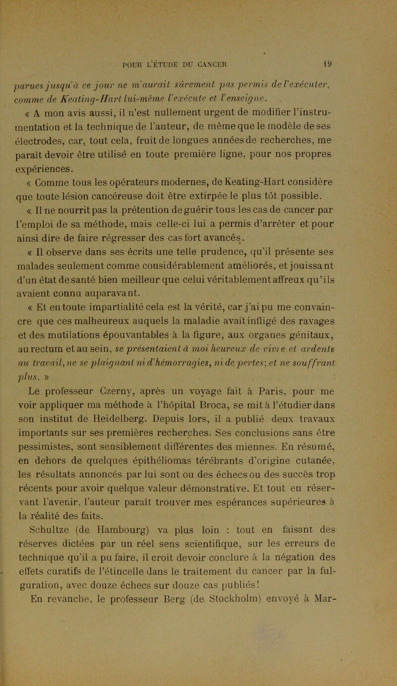 parues jusqu à ce jour ne m'aurait sûrement pas permis de l'exécuter, comme de Keating-Hart lui-même l'exécute et. l'enseigne. « A mon avis aussi, il n’est nullement urgent de modifier l’instru- mentation et la technique de l’auteur, de même que le modèle de ses électrodes, car, tout cela, fruit de longues années de recherches, me parait devoir être utilisé en toute première ligne, pour nos propres expériences. « Comme tous les opérateurs modernes, de Keating-Hart considère que toute lésion cancéreuse doit être extirpée le plus tôt possible. «. Il ne nourrit pas la prétention de guérir tous les cas de cancer par l’emploi de sa méthode, mais celle-ci lui a permis d’arrêter et pour ainsi dire de faire régresser des cas fort avancés . « Il observe dans ses écrits une telle prudence, qu’il présente ses malades seulement comme considérablement améliorés, et jouissant d’un étatdesanté bien meilleur que celui véritablement affreux qu’ils avaient connu auparavant. « Et en toute impartialité cela est la vérité, car j’ai pu me convain- cre que ces malheureux auquels la maladie avait infligé des ravages et des mutilations épouvantables à la figure, aux organes génitaux, au rectum et au sein, se présentaient à moi heureux de vivie et ardents au travail, ne se plaignant ni d'hémorragies, ni de pertes; et ne souffrant plus. » Le professeur Czerny, après un voyage fait à Paris, pour me voir appliquer ma méthode à l’hôpital Broca, se mit à l’étudier dans son institut de Heidelberg. Depuis lors, il a publié deux travaux importants sur ses premières recherches. Ses conclusions sans être pessimistes, sont sensiblement différentes des miennes. En résumé, en dehors de quelques épithéliomas térébrants d’origine cutanée, les résultats annoncés par lui sont ou des échecs ou des succès trop récents pour avoir quelque valeur démonstrative. Et tout en réser- vant l’avenir, l’auteur paraît trouver mes espérances supérieures à la réalité des faits. Schultze (de Hambourg) va plus loin : tout en faisant des réserves dictées par un réel sens scientifique, sur les erreurs de technique qu’il a pu faire, il croit devoir conclure à la négation des effets curatifs de l’étincelle dans le traitement du cancer par la ful- guration, avec douze échecs sur douze cas publiés! En revanche, le professeur Berg (de Stockholm) envoyé à Mar-