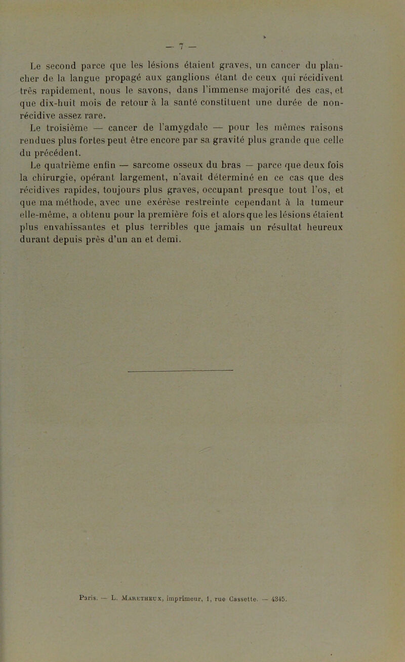 Le second parce que les lésions étaient graves, un cancer du plan- cher de la langue propagé aux ganglions étant de ceux qui récidivent très rapidement, nous le savons, dans l’immense majorité des cas, et que dix-huit mois de retour à la santé constituent une durée de non- récidive assez rare. Le troisième — cancer de l’amygdale — pour les mêmes raisons rendues plus fortes peut être encore par sa gravité plus grande que celle du précédent. Le quatrième enfin — sarcome osseux du bras — parce que deux fois la chirurgie, opérant largement, n’avait déterminé en ce cas que des récidives rapides, toujours plus graves, occupant presque tout l’os, et que ma méthode, avec une exérèse restreinte cependant à la tumeur elle-même, a obtenu pour la première fois et alors que les lésions étaient plus envahissantes et plus terribles que jamais un résultat heureux durant depuis près d’un an et demi. Paris. -- L. Maretheux, imprimeur, 1, rue Cassette. 4345.