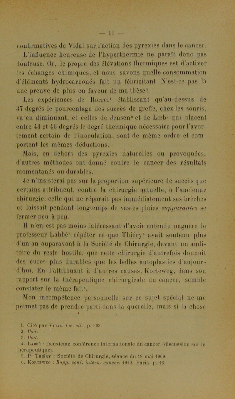 confirmatives de Vidal sur l’action des pyrexies dans le cancer. L'influence heureuse de l’hyperthermie ne paraît donc pas douteuse. Or, le propre des élévations thermiques est d’activer les échanges chimiques, et nous savons quelle consommation d’éléments hydrocarbonés fait un fébricitant. N’est-ce pas là une preuve de plus en faveur de ma thèse? Les expériences de Borrel1 établissant qu’au-dessus de .‘17 degrés le pourcentage des succès de greffe, chez les souris, va en diminuant, et celles de Jensen2 et de Lœb3 4 * 6 qui placent entre 43 et 46 degrés le degré thermique nécessaire pour l’avor- tement certain de l’inoculation, sont de même ordre et com- portent les mêmes déductions. Mais, en dehors des pyrexies naturelles ou provoquées, d’autres méthodes ont donné contre le cancer des résultats momentanés ou durables. .le n'insisterai pas sur la proportion supérieure de succès que certains attribuent, contre la chirurgie actuelle, à l’ancienne chirurgie, celle qui ne réparait pas immédiatement ses brèches et laissait pendant longtemps de vastes plaies suppurantrs se fermer peu à pep. 11 n'en est pas moins intéressant d’avoir entendu naguère le professeur Labbé1 répéter ce que Thiéry 1 avait soutenu plus d’un an auparavant à la Société de Chirurgie, devant un audi- toire du reste hostile, que celle chirurgie d’autrefois donnait des cures plus durables que les belles autoplasties d'aujour- d hui. Lu l’attribuant à d'autres causes, Kortcweg, dans son rapport sur la thérapeutique chirurgicale du cancer, semble constater le même fait. Mon incompétence personnelle sur ce sujet spécial ne me permet pas de prendre parti dans la querelle, mais si la chose » \ 1. Cité par Vidal. Inc. cil., p. 303. 2. Ibid. ■ 3. Ibid. 4. Laubk : Deuxieme conférence internationale du cancer (discussion sur la thérapeutique). P. Thiéry : Société de Chirurgie, séance du 19 mai 1909.