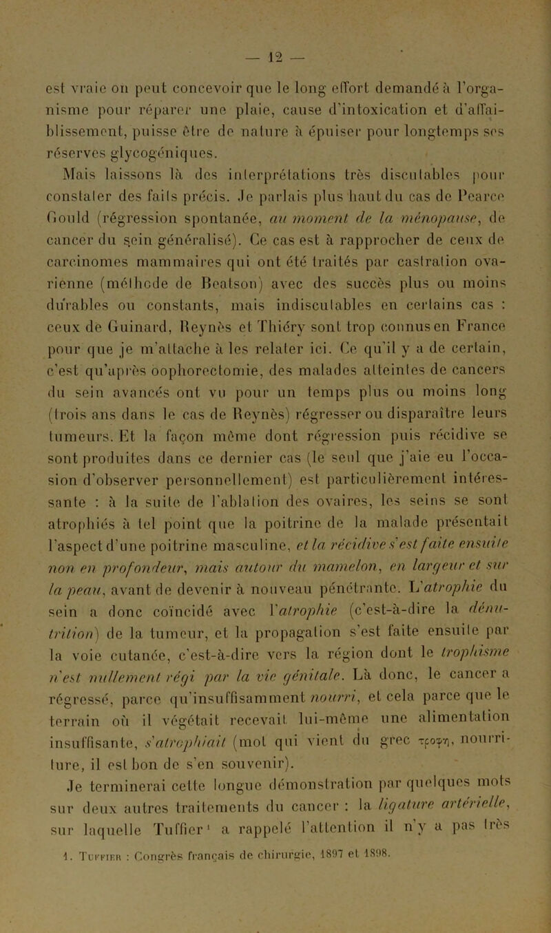 — 12 — est vraie on peut concevoir que le long effort demandé à l’orga- nisme pour réparer une plaie, cause d’intoxication et d’affai- blissement, puisse être de nature à épuiser pour longtemps ses réserves glycogéniques. Mais laissons là des interprétations très discutables pour constater des faits précis, .le parlais plus haut du cas de Pearce Gould (régression spontanée, au moment de la ménopause, de cancer du sein généralisé). Ce cas est à rapprocher de ceux de carcinomes mammaires qui ont été traités par castration ova- rienne (méthode de Beatson) avec des succès plus ou moins durables ou constants, mais indiscutables en certains cas : ceux de Guinard, Beynes et Thiéry sont trop connus en France pour que je m’attache à les relater ici. Ce qu’il y a de certain, c’est qu’après oophorectomie, des malades atteintes de cancers du sein avancés ont vu pour un temps plus ou moins long (trois ans dans le cas de Beynès) régresser ou disparaître leurs tumeurs. Et la façon môme dont régression puis récidive se sont produites dans ce dernier cas (le seul que j’aie eu l'occa- sion d'observer personnellement) est particulièrement intéres- sante : à la suite de l'ablation des ovaires, les seins se sont atrophiés à tel point que la poitrine de la malade présentait l’aspect d’une poitrine masculine, et la, récidive s est faite ensuite non en profondeur, mais autour du mamelon, en largeur et sur la peau, avant de devenir à nouveau pénétrante. L’atrophie du sein a donc coïncidé avec Yatrophie (c’est-à-dire la dénu- trition) de la tumeur, et la propagation s’est faite ensuite par la voie cutanée, c’est-à-dire vers la région dont le irop/tisme n'est nullement régi par la vie génitale. Là donc, le cancer a régressé, parce qu insuffisamment nourri, et cela parce que le terrain où il végétait recevait, lui-même une alimentation insuffisante, s'atrophiait (mot qui vient du grec rpo^, nourri- ture, il est bon de s’en souvenir). Je terminerai cette longue démonstration par quelques mots sur deux autres traitements du cancer : la ligature artérielle, sur laquelle Tuffier1 a rappelé 1 attention il n y a pas liés 1. Tci'her : Congrès français de chirurgie, 1897 et 1898.