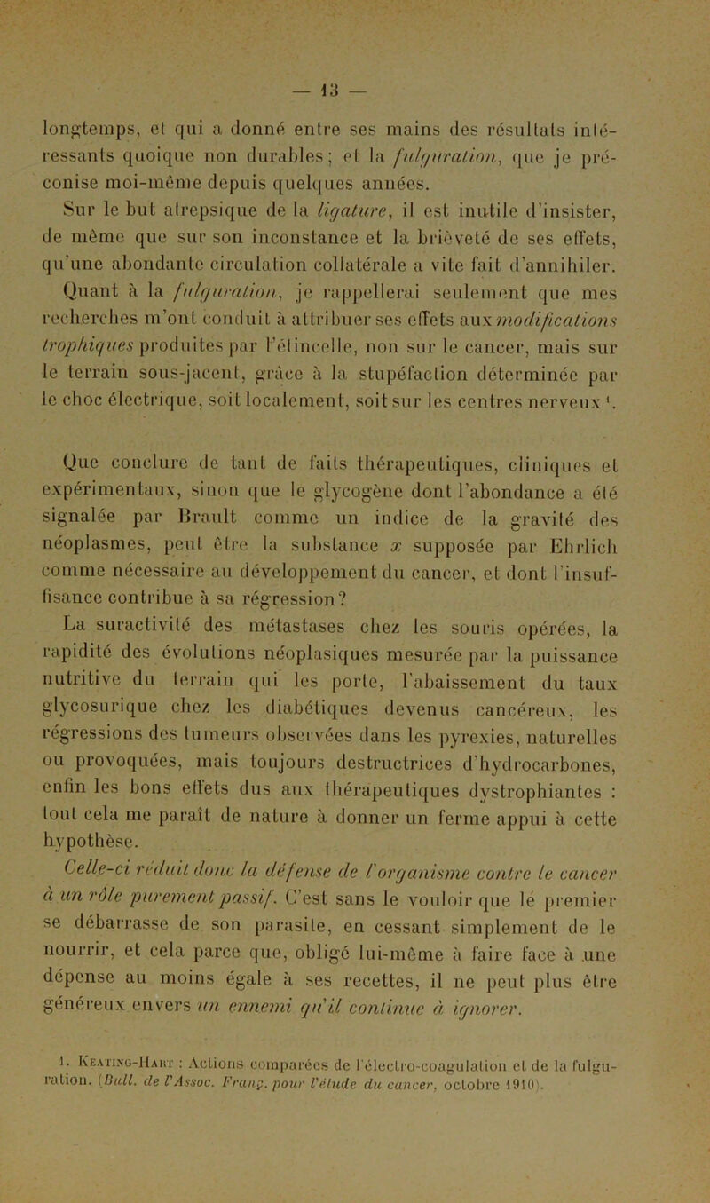 longtemps, et qui a donné entre ses mains des résultats inté- ressants quoique non durables; et la fulguration, que je pré- conise moi-même depuis quelques années. Sur le but alrepsique de la ligature, il est inutile d’insister, de même que sur son inconstance et la brièveté de ses ellets, qu'une abondante circulation collatérale a vite fait d’annihiler. Quant à la fulguration, je rappellerai seulement que mes recherches m’ont conduit à attribuer ses effets aux modifications trophiques produites par l’étincelle, non sur le cancer, mais sur le terrain sous-jacent, grâce à la stupéfaction déterminée par le choc électrique, soif localement, soit sur les centres nerveux *. Que conclure de tant de faits thérapeutiques, cliniques et expérimentaux, sinon que le glycogène dont l’abondance a été signalée par Brault comme un indice de la gravité des néoplasmes, peut être la substance x supposée par Ehrlich comme nécessaire au développement du cancer, et dont l’insuf- fisance contribue à sa régression? La suractivité des métastases chez les souris opérées, la rapidité des évolutions néoplasiques mesurée par la puissance nutritive du terrain qui les porte, l’abaissement du taux glycosurique chez les diabétiques devenus cancéreux, les régressions des tumeurs observées dans les pyrexies, naturelles ou provoquées, mais toujours destructrices d hydrocarbones, enfin les bons ellets dus aux thérapeutiques dystrophiantes : tout cela me paraît de nature à donner un ferme appui à cette hypothèse. Celle-ci réduit donc la défense de l'organisme contre le cancer à un rôle purement passif. C’est sans le vouloir que lé premier se débarrasse de son parasite, en cessant simplement de le nourrir, et cela parce que, obligé lui-même à faire face à une dépense au moins égale à ses recettes, il ne peut plus être généreux envers un ennemi qu'il continue à ignorer. ) . Keating-Haut : Actions comparées de l'éleclro-coagulation cl de la fulgu- ration. {Bull, de VAssoc. Franç. pour l'étude du cancer, octobre 1910'.