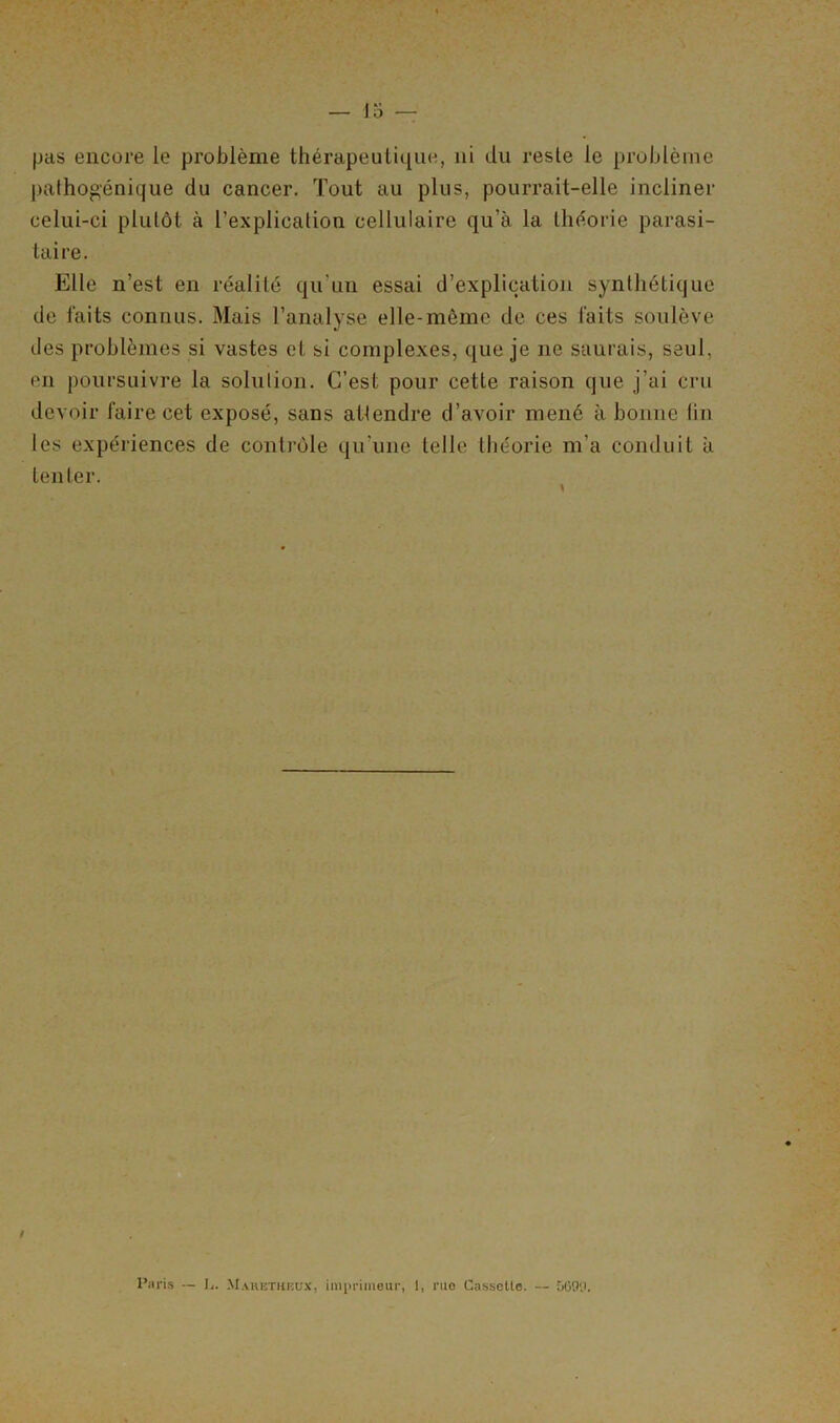 pas encore le problème thérapeutique, ni du reste le problème pathogénique du cancer. Tout au plus, pourrait-elle incliner celui-ci plutôt à l’explication cellulaire qu’à la théorie parasi- taire. Elle n’est en réalité qu'un essai d'explication synthétique de faits connus. Mais l’analyse elle-même de ces faits soulève des problèmes si vastes et si complexes, que je 11e saurais, seul, en poursuivre la solution. C’est pour cette raison que j’ai cru devoir faire cet exposé, sans atlendre d’avoir mené à bonne fin les expériences de contrôle qu'une telle théorie m’a conduit à tenter. i Paris — L. Mahethbüx, imprimeur, 1, rue Cassette. — 5699.