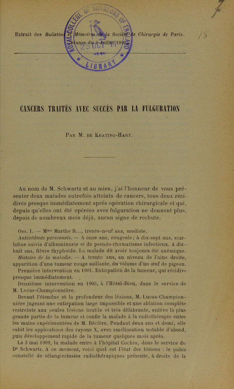 CANCERS TRAITÉS AVEC SUCCÈS PAR LA FULGURATION Par M. de Keating-Hart. Au nom de M. Schwartz et au mien, j’ai l’honneur de vous pré- senter deux malades autrefois atteints de cancers, tous deux réci- divés presque immédiatement après opération chirurgicale et qui, depuis qu’elles ont été opérées avec fulguration ne donnent plus, depuis de nombreux mois déjà, aucun signe de rechute. Obs. I. — Mmc Marthe R..., trente-npuf ans, modiste. Antécédents personnels.— A onze ans, rougeole; à dix-sept ans, scar- latine suivie d’albuminurie et de pseudo-rhumatisme infectieux. A dix- huit ans, fièvre thyphoïde, fia malade dit avoir toujours été anémique. Histoire de la maladie. — A trente ans, au niveau de l’aine droite, apparition d’une tumeur rouge saillante, du volume d’un œuf de pigeon. Première intervention en 1901. Extirpation de la tumeur, qui récidive presque immédiatement. . Deuxième intervention en 1905, à l’Hôtel-Dieu, dans le service de M. Lucas-Championnière. Devant l’étendue et la profondeur des lésions, M. Lucas-Champion- nière jugeant une extirpation large impossible et une ablation complète restreinte aux seules lésions inutile et très délabrante, enlève la plus grande partie de la tumeur et confie la malade à la radiothérapie entre les mains expérimentées de M. Béclère. Pendant deux ans et demi, elle subit les applications des rayons X, avec amélioration notable d’abord, puis développement rapide de la tumeur quelques mois après. Le 3 mai 1909, la malade entre à l’hôpital Cochin, dans le service du Dr Schwartz. A ce moment, voici quel est l’état des lésions : le pubis constellé de télangiectasies radiothérapiques présente, à droite de la