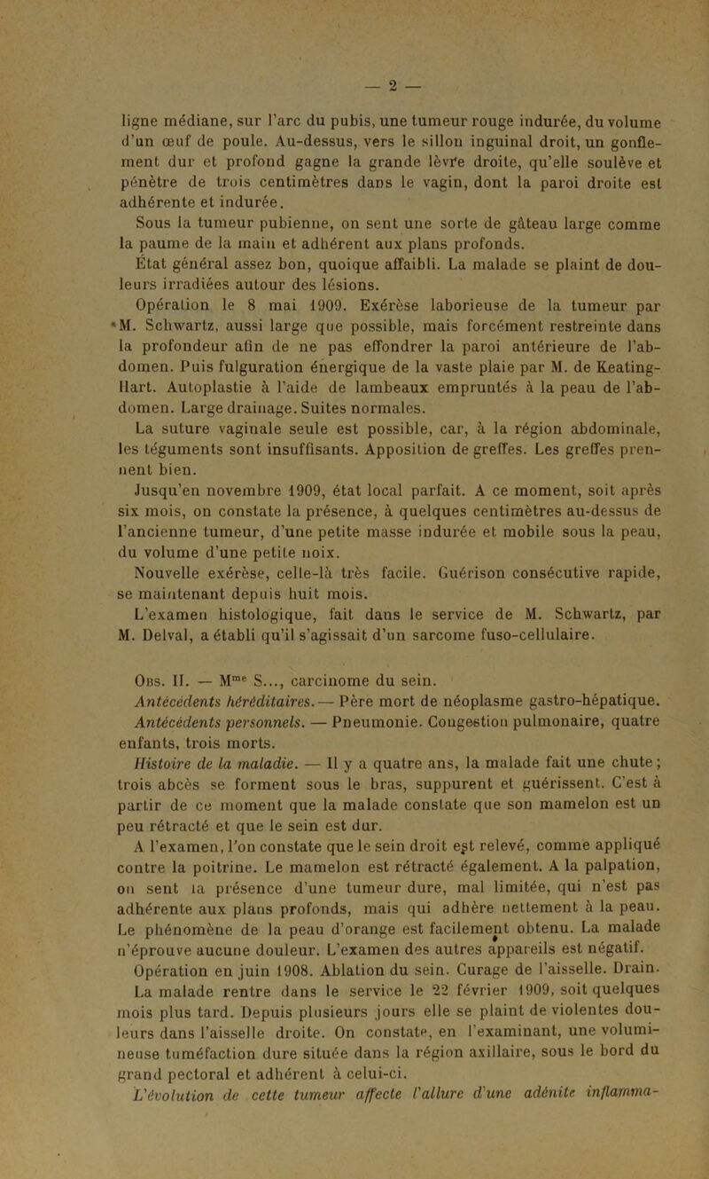 ligne médiane, sur l’arc du pubis, une tumeur rouge indurée, du volume d’un œuf de poule. Au-dessus, vers le sillon inguinal droit, un gonfle- ment dur et profond gagne la grande lèvre droite, qu’elle soulève et pénètre de trois centimètres dans le vagin, dont la paroi droite est adhérente et indurée. Sous la tumeur pubienne, on sent une sorte de gâteau large comme la paume de la main et adhérent aux plans profonds. État général assez bon, quoique affaibli. La malade se plaint de dou- leurs irradiées autour des lésions. Opération le 8 mai 1909. Exérèse laborieuse de la tumeur par *M. Schwartz, aussi large que possible, mais forcément restreinte dans la profondeur afin de ne pas effondrer la paroi antérieure de l’ab- domen. Puis fulguration énergique de la vaste plaie par M. de Keating- llart. Autoplastie à l’aide de lambeaux empruntés à la peau de l’ab- dumen. Large drainage. Suites normales. La suture vaginale seule est possible, car, à la région abdominale, les téguments sont insuffisants. Apposition de greffes. Les greffes pren- nent bien. Jusqu’en novembre 1909, état local parfait. A ce moment, soit après six mois, on constate la présence, à quelques centimètres au-dessus de l’ancienne tumeur, d’une petite masse indurée et mobile sous la peau, du volume d’une petite noix. Nouvelle exérèse, celle-là très facile. Guérison consécutive rapide, se maintenant depuis huit mois. L’examen histologique, fait dans le service de M. Schwartz, par M. Delval, a établi qu’il s’agissait d’un sarcome fuso-cellulaire. Obs. II. — Mme S..., carcinome du sein. Antécédents héréditaires.— Père mort de néoplasme gastro-hépatique. Antécédents personnels. — Pneumonie. Congestion pulmonaire, quatre enfants, trois morts. Histoire de la maladie. — 11 y a quatre ans, la malade fait une chute ; trois abcès se forment sous le bras, suppurent et guérissent. C'est à partir de ce moment que la malade constate que son mamelon est un peu rétracté et que le sein est dur. A l’examen, l'on constate que le sein droit e^t relevé, comme appliqué contre la poitrine. Le mamelon est rétracté également. A la palpation, on sent la présence d’une tumeur dure, mal limitée, qui n’est pas adhérente aux plans profonds, mais qui adhère nettement à la peau. Le phénomène de la peau d’orange est facilement obtenu. La malade n’éprouve aucune douleur. L’examen des autres appareils est négatif. Opération en juin 1908. Ablation du sein. Curage de l’aisselle. Drain. La malade rentre dans le service le 22 février 1909, soit quelques mois plus tard. Depuis plusieurs jours elle se plaint de violentes dou- leurs dans l’aisselle droite. On constate, en l'examinant, une volumi- neuse tuméfaction dure située dans la région axillaire, sous le bord du grand pectoral et adhérent à celui-ci. L'évolution de cette tumeur affecte l'allure d'une adénite in/lamma-