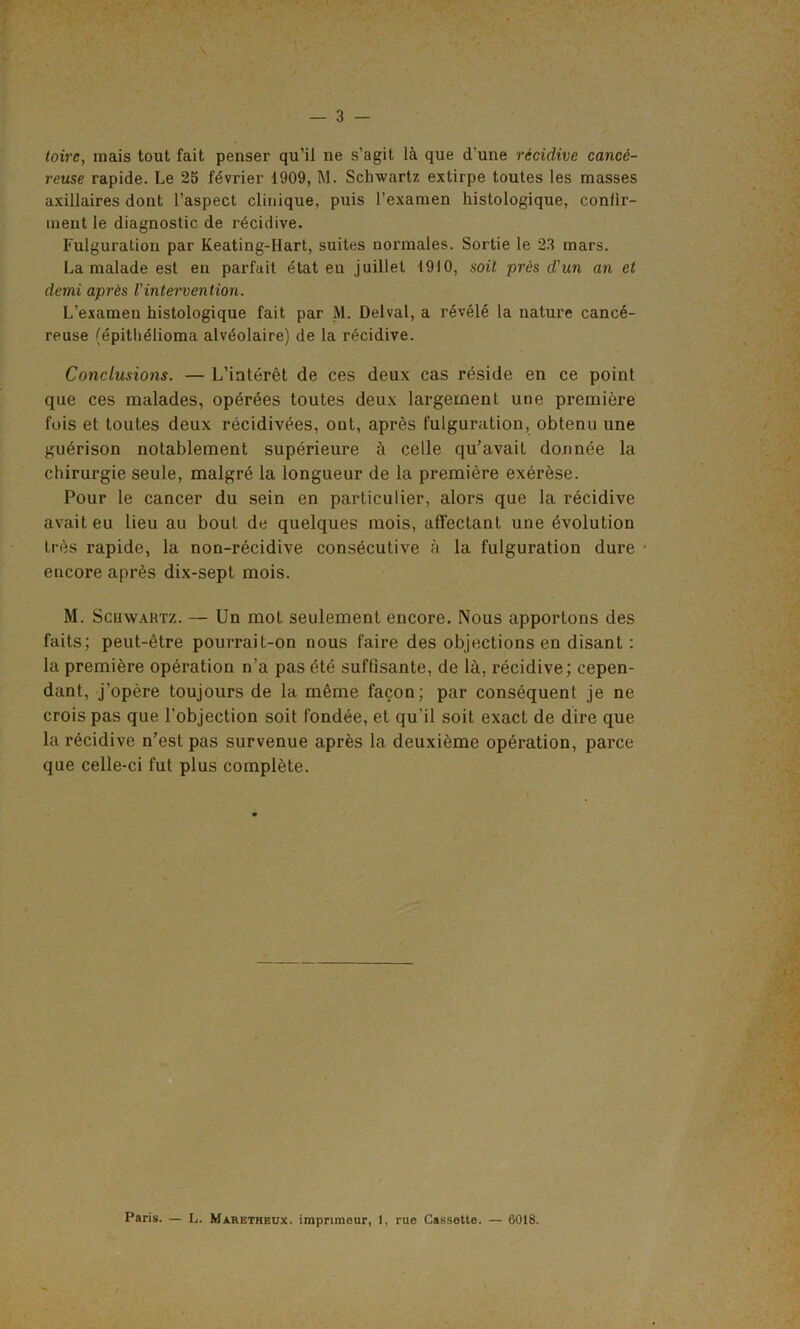 toirc, mais tout fait penser qu’il ne s’agit là que d’une récidive cancé- reuse rapide. Le 25 février 1909, M. Schwartz extirpe toutes les masses axillaires dont l’aspect clinique, puis l’examen histologique, confir- ment le diagnostic de récidive. Fulguration par Keating-Hart, suites normales. Sortie le 23 mars. La malade est en parfait état en juillet 1910, soit près d'un an et demi après l'intervention. L’examen histologique fait par M. Delval, a révélé la nature cancé- reuse (épithélioma alvéolaire) de la récidive. Conclusions. — L’intérêt de ces deux cas réside en ce point que ces malades, opérées toutes deux largement une première fois et toutes deux récidivées, ont, après fulguration, obtenu une guérison notablement supérieure à celle qu’avait donnée la chirurgie seule, malgré la longueur de la première exérèse. Pour le cancer du sein en particulier, alors que la récidive avait eu lieu au bout de quelques mois, affectant une évolution très rapide, la non-récidive consécutive à. la fulguration dure encore après dix-sept mois. M. Scuwartz. — Un mot seulement encore. Nous apportons des faits; peut-être pourrait-on nous faire des objections en disant : la première opération n’a pas été suffisante, de là, récidive; cepen- dant, j’opère toujours de la même façon; par conséquent je ne crois pas que l’objection soit fondée, et qu'il soit exact de dire que la récidive n’est pas survenue après la deuxième opération, parce que celle-ci fut plus complète. Paris. — L. Maretheux. imprimeur, 1, rue Cassette. — 6018.