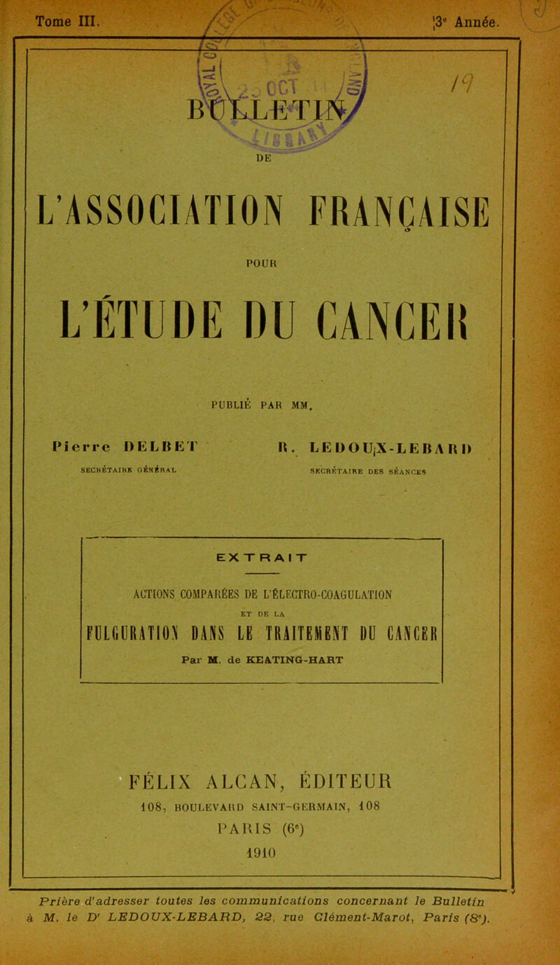 Tome III. W\ .... O CT BÜtLETI L'ASSOCIATION FRANÇAISE PO UK L’ÉTUDE DU CANCEI! PUBLIE PAH MM. Pierre DELBET SECRÉTAIRE GÉNÉRAL II. LKDOILX-LEBA II l> SECRÉTAIRE DES SÉANCES EXTRAIT ACTIONS COMPARÉES DE L’ÉLECTRO-COAGULATION ET DE LA FULGURATION DANS LE TRAITEMENT DU CANCER Par M. de KEATING-HART FÉLIX ALCAN, EDITEUR 108, BOULEVARD SAINT-GERMAIN, 108 P A IUS (6e) 1910 Prière d’adresser toutes les communications concernant le Bulletin à M, le Dr LEDOUX-LEBARD, 22, rue Clément-Marot, Paris (8').