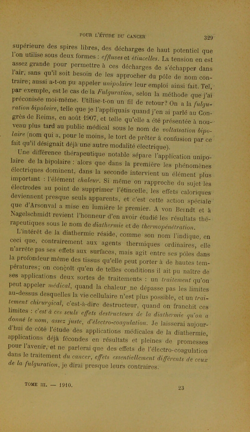 supérieure des spires libres, des décharges de haut potentiel que 1 on utilise sous deux formes : effluves et étincelles. La tension en est assez grande pour permettre à ces décharges de s’échapper dans air, sans qu il soit besoin de les approcher du pôle de nom con- traire; aussi a-t-on pu appeler unipolaire leur emploi ainsi fait. Tel par exemple, est le cas de la Fulguration, selon la méthode que j’ai préconisée moi-même. Utilise-t-on un fil de retour? On a la fulgu- ration bipolaire, telle que je l’appliquais quand j’en ai parlé au Con- gres de Reims, en août 1907, et telle qu’elle a été présentée à nou- veau plus tard au public médical sous le nom de voltaïsation bipo- laire (nom qui a, pour le moins, le tort de prêter à confusion par ce tait qu il désignait déjà une autre modalité électrique). Une différence thérapeutique notable sépare l’application unipo- laire de la bipolaire : alors que dans la première les phénomènes électriques dominent, dans la seconde intervient un élément plus important . 1 élément chaleur. Si même on rapproche du sujet les électrodes au point de supprimer l'étincelle, les effets caloriques deviennent presque seuls apparents, et c’est cette action spéciale que d Arsonval a mise en lumière le premier. A von Bemdt et à Îsagelschmidt revient l’honneur d’en avoir étudié les résultats thé- rapeutiques sous le nom de diathermie et de thermopénétration. L’intérêt de la diathermie réside, comme son nom l’indique, en ceci que, contrairement aux agents thermiques ordinaires, elle n arrête pas ses effets aux surfaces, mais agit entre ses pôles dans la profondeur même des tissus qu’elle peut porter à de hautes tem- pératures; on conçoit qu’en de telles conditions il ait pu naître de ses applications deux sortes de traitements : un traitement qu’on peut appeler médical, quand la chaleur ne dépasse pas les limites au-dessus desquelles la vie cellulaire n’est plus possible, et un trai- tement chirurgical, c’est-à-dire destructeur, quand on franchit ces limites : c'est à ces seuls effets destructeurs de la diathermie qu'on a °”né ie nom’ assez J^te, d'électro-coagulation. Je laisserai aujour- ui de coté l’étude des applications médicales de la diathermie applications déjà fécondes en résultats et pleines de promesses pour l’avenir, et ne parlerai que des effets de l’électro-coagulation dans le traitement du cancer, effets essentiellement différents de ceux de la fulguration, je dirai presque leurs contraires. tome iii. _ 1910. 23