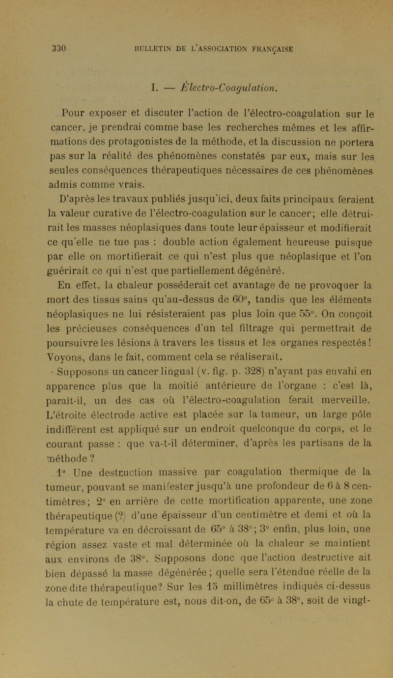 I. — Electro-Coagulation. Pour exposer et discuter l’action de l’électro-coagulation sur le cancer, je prendrai comme base les recherches mêmes et les affir- mations des protagonistes de la méthode, et la discussion ne portera pas sur la réalité des phénomènes constatés par eux, mais sur les seules conséquences thérapeutiques nécessaires de ces phénomènes admis comme vrais. D’après les travaux publiés jusqu'ici, deux faits principaux feraient la valeur curative de l’électro-coagulation sur le cancer; elle détrui- rait les masses néoplasiques dans toute leur épaisseur et modifierait ce qu'elle ne tue pas : double action également heureuse puisque par elle on mortifierait ce qui n’est plus que néoplasique et l’on guérirait ce qui n’est que partiellement dégénéré. En effet, la chaleur posséderait cet avantage de ne provoquer la mort des tissus sains qu’au-dessus de 60°, tandis que les éléments néoplasiques ne lui résisteraient pas plus loin que 55°. On conçoit les précieuses conséquences d'un tel filtrage qui permettrait de poursuivre les lésions à travers les tissus et les organes respectés ! Voyons, dans le fait, comment cela se réaliserait. Supposons un cancer lingual (v. fig. p. 328) n’ayant pas envahi en apparence plus que la moitié antérieure de l’organe : c’est là, parait-il, un des cas où l’électro-coagulation ferait merveille. L’étroite électrode active est placée sur la tumeur, un large pôle indifférent est appliqué sur un endroit quelconque du corps, et le courant passe : que va-t-il déterminer, d’après les partisans de la méthode ? 1° Une destruction massive par coagulation thermique de la tumeur, pouvant se manifester jusqu’à une profondeur de 6 à 8 cen- timètres; 2° en arrière de cette mortification apparente, une zone thérapeutique (?) d’une épaisseur d’un centimètre et demi et où la température va en décroissant de 65° à 38°; 3° enfin, plus loin, une région assez vaste et mal déterminée où la chaleur se maintient aux environs de 38°. Supposons donc que l’action destructive ait bien dépassé la masse dégénérée; quelle sera 1 étendue réelle de la zone dite thérapeutique? Sur les 13 millimètres indiqués ci-dessus la chute de température est, nous dit-on, de 65° à 38°, soit de vingt-