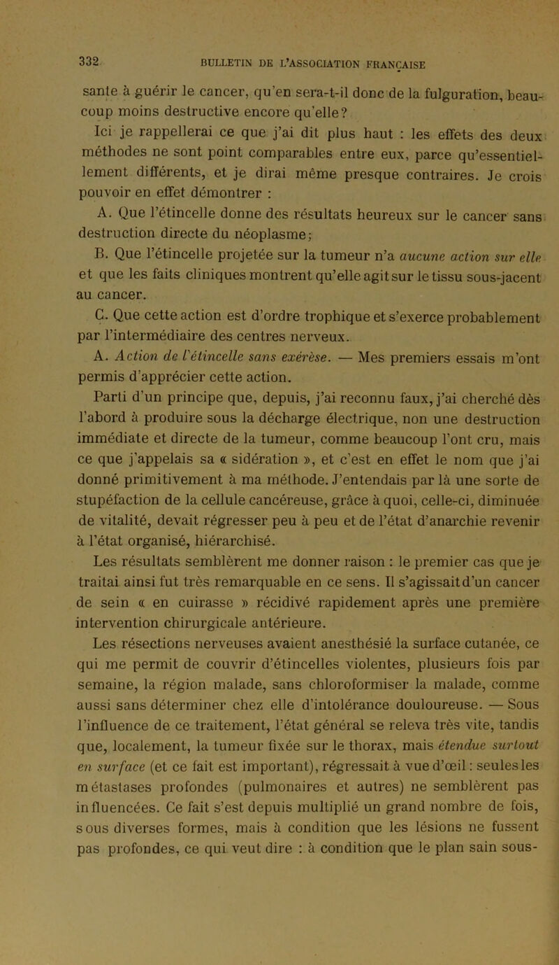 santé à guérir le cancer, qu’en sera-t-il donc de la fulguration, beau- coup moins destructive encore qu’elle? Ici je rappellerai ce que j’ai dit plus haut : les effets des deux méthodes ne sont point comparables entre eux, parce qu’essentiel- lement différents, et je dirai même presque contraires. Je crois pouvoir en effet démontrer : A. Que l’étincelle donne des résultats heureux sur le cancer sans destruction directe du néoplasme; B. Que l’étincelle projetée sur la tumeur n’a aucune action sur elle et que les faits cliniques montrent qu’elle agit sur le tissu sous-jacent au cancer. C. Que cette action est d’ordre trophique et s’exerce probablement par l’intermédiaire des centres nerveux. A. Action de l'étincelle sans exérèse. — Mes premiers essais m’ont permis d’apprécier cette action. Parti d'un principe que, depuis, j’ai reconnu faux, j’ai cherché dès l’abord à produire sous la décharge électrique, non une destruction immédiate et directe de la tumeur, comme beaucoup l’ont cru, mais ce que j'appelais sa « sidération », et c’est en effet le nom que j’ai donné primitivement à ma méthode. J’entendais par là une sorte de stupéfaction de la cellule cancéreuse, grâce à quoi, celle-ci, diminuée de vitalité, devait régresser peu à peu et de l’état d’anarchie revenir à l’état organisé, hiérarchisé. Les résultats semblèrent me donner raison : le premier cas que je traitai ainsi fut très remarquable en ce sens. Il s’agissait d’un cancer de sein « en cuirasse » récidivé rapidement après une première intervention chirurgicale antérieure. Les résections nerveuses avaient anesthésié la surface cutanée, ce qui me permit de couvrir d’étincelles violentes, plusieurs fois par semaine, la région malade, sans chloroformiser la malade, comme aussi sans déterminer chez elle d’intolérance douloureuse. — Sous l’influence de ce traitement, l’état général se releva très vite, tandis que, localement, la tumeur fixée sur le thorax, mais étendue surtout en surface (et ce fait est important), régressait à vue d’œil: seulesles métastases profondes (pulmonaires et autres) ne semblèrent pas influencées. Ce fait s’est depuis multiplié un grand nombre de fois, sous diverses formes, mais à condition que les lésions ne fussent pas profondes, ce qui veut dire : à condition que le plan sain sous-