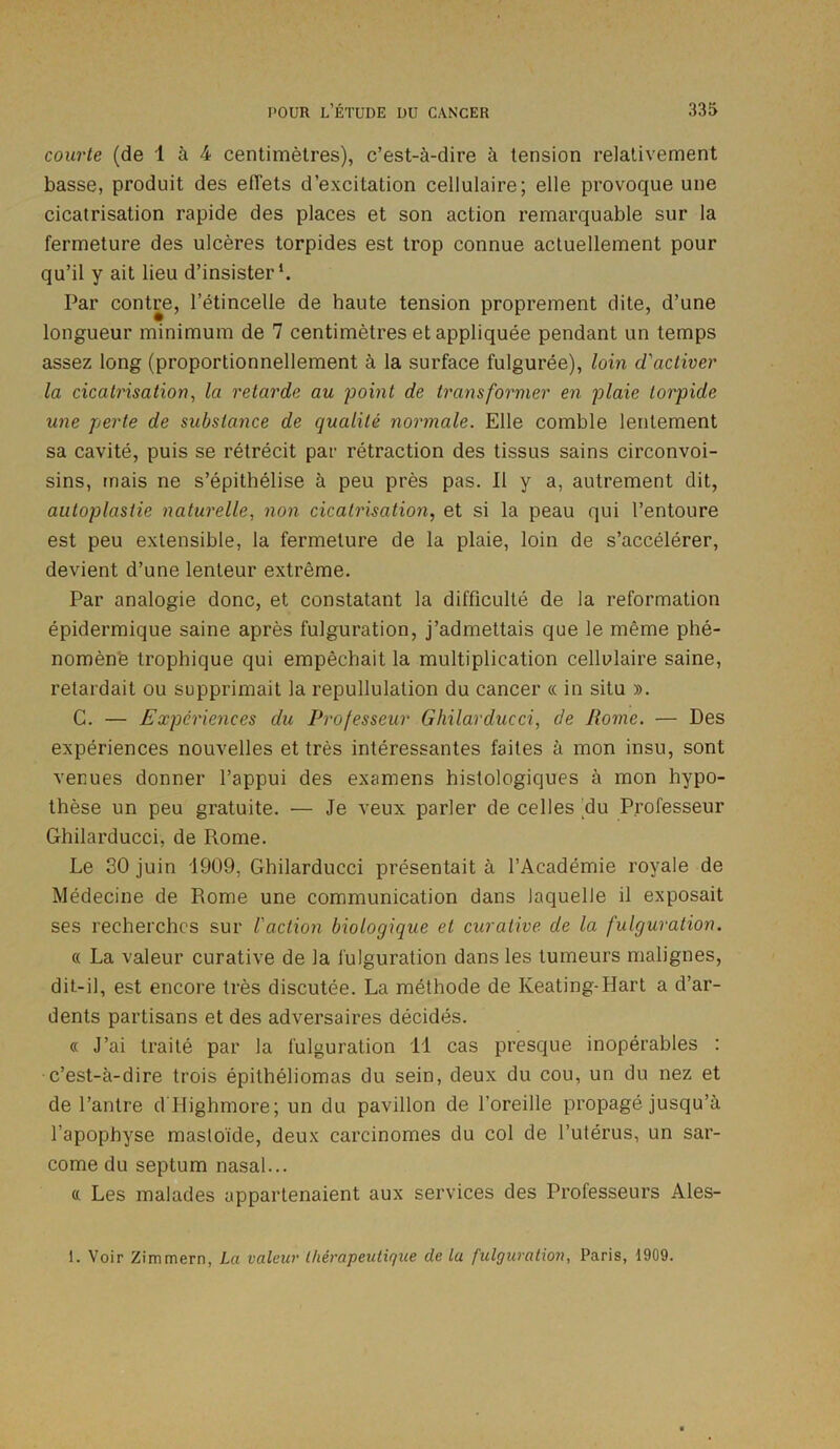 courte (de 1 à 4 centimètres), c’est-à-dire à tension relativement basse, produit des effets d’excitation cellulaire; elle provoque une cicatrisation rapide des places et son action remarquable sur la fermeture des ulcères torpides est trop connue actuellement pour qu’il y ait lieu d’insister1. Par contre, l’étincelle de haute tension proprement dite, d’une longueur minimum de 7 centimètres et appliquée pendant un temps assez long (proportionnellement à la surface fulgurée), loin d'activer la cicatrisation, la retarde au point de transformer en plaie torpide une perte de substance de qualité normale. Elle comble lentement sa cavité, puis se rétrécit par rétraction des tissus sains circonvoi- sins, mais ne s’épithélise à peu près pas. Il y a, autrement dit, autoplastie naturelle, non cicatrisation, et si la peau qui l’entoure est peu extensible, la fermeture de la plaie, loin de s’accélérer, devient d’une lenteur extrême. Par analogie donc, et constatant la difficulté de la reformation épidermique saine après fulguration, j’admettais que le même phé- nomène trophique qui empêchait la multiplication cellulaire saine, retardait ou supprimait la repullulation du cancer « in situ ». C. — Expériences du Professeur Ghilarducci, de Rome. — Des expériences nouvelles et très intéressantes faites à mon insu, sont venues donner l’appui des examens histologiques à mon hypo- thèse un peu gratuite. — Je veux parler de celles du Professeur Ghilarducci, de Rome. Le 30 juin 1909. Ghilarducci présentait à l’Académie royale de Médecine de Rome une communication dans laquelle il exposait ses recherches sur l'action biologique et curative de la fulguration. « La valeur curative de la fulguration dans les tumeurs malignes, dit-il, est encore très discutée. La méthode de Keating-Hart a d’ar- dents partisans et des adversaires décidés. « J’ai traité par la fulguration 11 cas presque inopérables : c’est-à-dire trois épithéliomas du sein, deux du cou, un du nez et de l’antre d'Highmore; un du pavillon de l’oreille propagé jusqu’à l’apophyse masloïde, deux carcinomes du col de l’utérus, un sar- come du septum nasal... « Les malades appartenaient aux services des Professeurs Ales- 1. Voir Zimmern, La valeur thérapeutique de la fulguration, Paris, 1909.