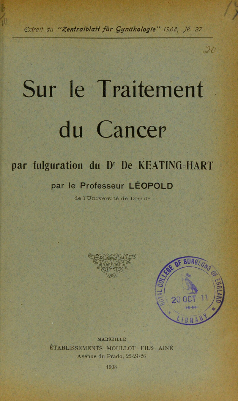 €xirait du “Zentralblatt für Çynàkologie” 1908, 27 3C Sur le Traitement du Cancer par fulguration du Dr De KEATINQ=HART par le Professeur LÉOPOLD de TUniversité de Dresde MARSEILLE ÉTABLISSEMENTS MOULLOT FILS AÎNÉ Avenue du Prado, 22-24-26