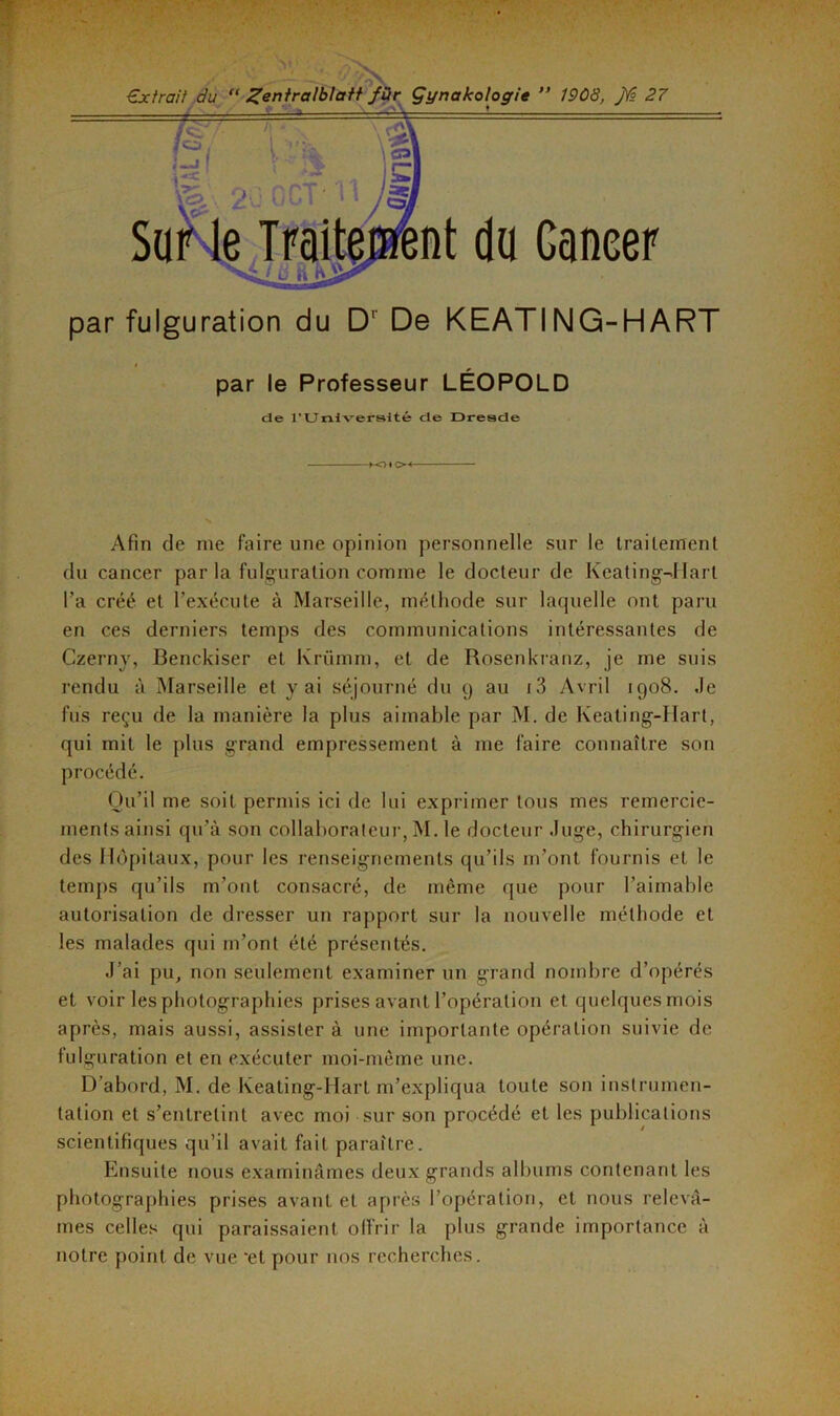 par fulguration du D’ De KEATING-HART par le Professeur LÉOPOLD de rUniversité de Dresde HO* OH N Afin de me faire une opinion personnelle sur le traitement du cancer par la fulguration comme le docteur de Keating-Hart l’a créé et l’exécute à Marseille, méthode sur laquelle ont paru en ces derniers temps des communications intéressantes de Czerny, Benckiser et Krümm, et de Rosenkranz, je me suis rendu à Marseille et y ai séjourné du 9 au i3 Avril 1908. .le fus reçu de la manière la plus aimable par M. de Keating-Hart, qui mit le plus grand empressement à me faire connaître son procédé. Qu’il me soit permis ici de lui exprimer tous mes remercie- ments ainsi qu’à son collaborateur, M. le docteur Juge, chirurgien des Hôpitaux, pour les renseignements qu’ils m’ont fournis et le temps qu’ils m’ont consacré, de même que pour l’aimable autorisation de dresser un rapport sur la nouvelle méthode et les malades qui m’ont été présentés. J’ai pu, non seulement examiner un grand nombre d’opérés et voir les photographies prises avant l’opération et quelques mois après, mais aussi, assister à une importante opération suivie de fulguration et en exécuter moi-même une. D’abord, M. de Keating-Hart m’expliqua toute son instrumen- tation et s’entretint avec moi sur son procédé et les publications scientifiques qu’il avait fait paraître. Ensuite nous examinâmes deux grands albums contenant les photographies prises avant et après l’opération, et nous relevâ- mes celles qui paraissaient offrir la plus grande importance à notre point de vue 'et pour nos recherches.