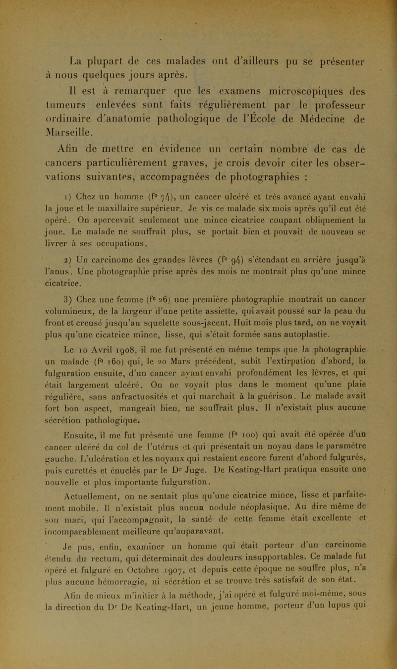 La plupart de ces malades ont d’ailleurs pu se présenter à nous quelques jours après. 11 est à remarquer que les examens microscopiques des tumeurs enlevées sont faits régulièrement par le professeur ordinaire d’anatomie pathologique de l’Ecole de Médecine de Marseille. Afin de mettre en évidence un certain nombre de cas de cancers particulièrement graves, je crois devoir citer les obser- vations suivantes, accompagnées de photographies : 1) Chez un homme (f° 7/1), un cancer ulcéré et très avancé ayant envahi la joue et le maxillaire supérieur. Je vis ce malade six mois après qu’il eut été opéré. On apercevait seulement une mince cicatrice coupant obliquement la joue. Le malade ne souffrait plus, se portait bien et pouvait de nouveau se livrer à ses occupations. 2) Un carcinome des grandes lèvres (f° 9/1) s’étendant en arrière jusqu’à l’anus. Une photographie prise après des mois ne montrait plus qu’une mince cicatrice. 3) Chez une femme (f° 26) une première photographie montrait un cancer volumineux, de la largeur d’une petite assiette, qui avait poussé sur la peau du front et creusé jusqu’au squelette sous-jacent. Huit mois plus tard, on ne voyait plus qu’une cicatrice mince, lisse, qui s’était formée sans autoplastie. Le 10 Avril 1908, il me fut présenté en même temps que la photographie un malade (f° 160) qui, le 20 Mars précédent, subit l’extirpation d’abord, la fulguration ensuite, d’un cancer ayant envahi profondément les lèvres, et qui était largement ulcéré. On ne voyait plus dans le moment qu’une plaie régulière, sans anfractuosités et qui marchait à la guérison. Le malade avait fort bon aspect, mangeait bien, ne souffrait plus. Il n’existait plus aucune sécrétion pathologique. Ensuite, il me fut présenté une femme (1° 100) qui avait été opérée d un cancer ulcéré du col de l’utérus et qui présentait un noyau dans le paramètre gauche. L’ulcération et les noyaux qui restaient encore furent d’abord tulgurés, puis cureltés et énuclés par le D‘‘ Juge. De Keating-Hart pratiqua ensuite une nouvelle et plus importante fulguration. Actuellement, on ne sentait plus qu’une cicatrice mince, lisse et parfaite- ment mobile. Il n’existait plus aucun nodule néoplasique. Au dire même de sou mari, qui l’accompagnait, la santé de cette femme était excellente et incomparablement meilleure qu’auparavant. Je pus, enfin, examiner un homme qui était porteur d un carcinome étendu du rectum, qui déterminait des douleurs insupportables. Ce malade fut opéré et fulguré en Octobre 1907, et depuis celte époque ne souffre plus, 11a plus aucune hémorragie, ni sécrétion et se trouve très satisfait de son état. Afin de mieux m’initier à la méthode, j’ai opéré et lulguré moi-même, sous la direction du Dr De Keating-Hart, un jeune homme, porteur d un lupus qui