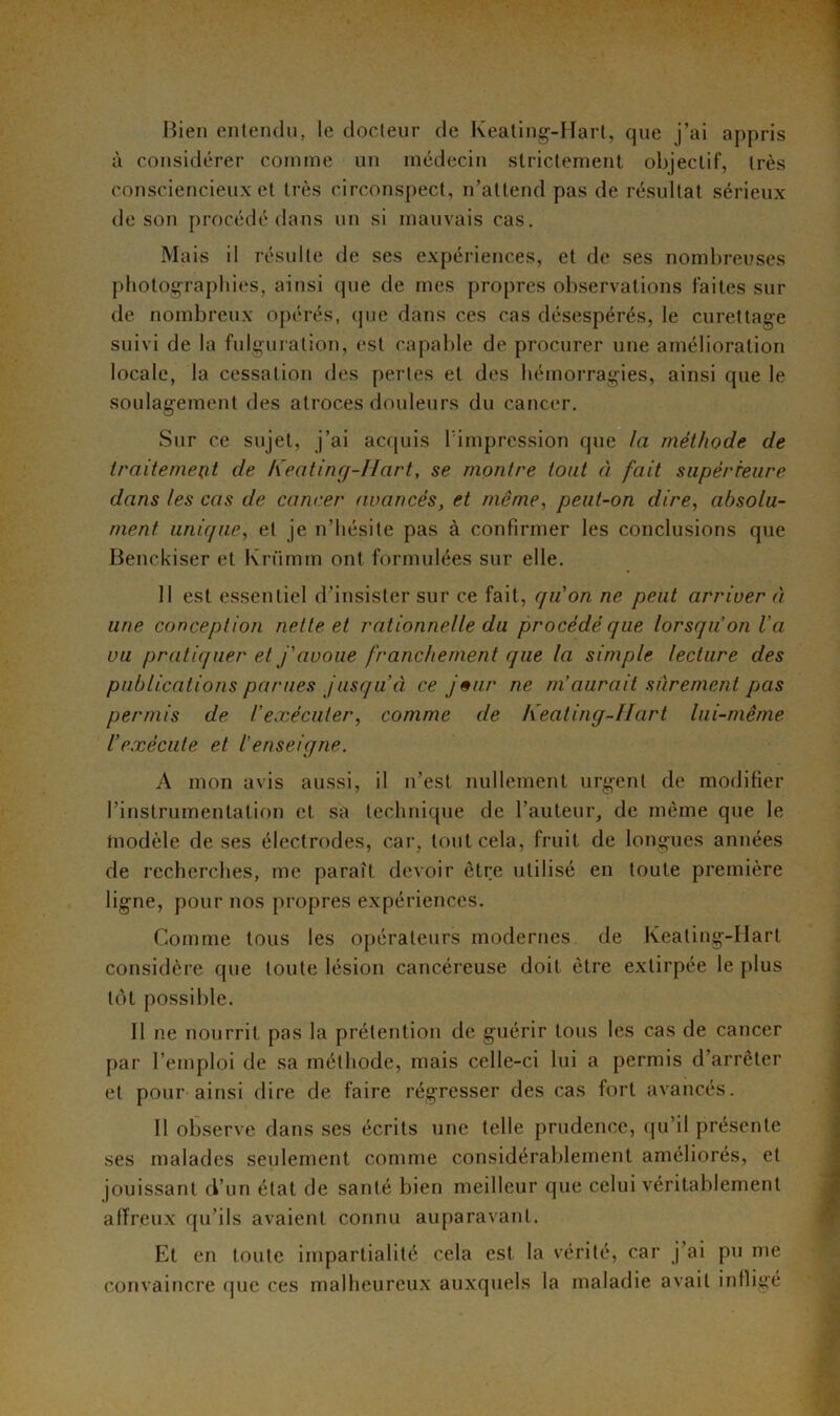 Bien entendu, le docteur de Keating-Hart, que j’ai appris à considérer comme un médecin strictement objectif, très consciencieux et très circonspect, n’attend pas de résultat sérieux de son procédé dans un si mauvais cas. Mais il résulte de ses expériences, et de ses nombreuses photographies, ainsi que de mes propres observations faites sur de nombreux opérés, que dans ces cas désespérés, le curettage suivi de la fulguration, est capable de procurer une amélioration locale, la cessation des pertes et des hémorragies, ainsi que le soulagement des atroces douleurs du cancer. Sur ce sujet, j’ai acquis l'impression que la méthode de traitement de Keating-Hart, se montre tout à fait supérieure dans les cas de cancer avancés, et même, peut-on dire, absolu- ment unique, et je n’hésite pas à confirmer les conclusions que Benckiser et Kriimm ont formulées sur elle. II est essentiel d’insister sur ce fait, qu'on ne peut arriver à une conception nette et rationnelle du procédé que lorsqu'on Va vu pratiquer et j'avoue franchement que la simple lecture des publications parues jusqu’à ce j»ur ne m’aurait sûrement pas permis de l’exécuter, comme de Keating-llart lui-même l’exécute et l'enseigne. A mon avis aussi, il n’est nullement urgent de modifier l’instrumentation et sa technique de l’auteur, de même que le modèle de ses électrodes, car, tout cela, fruit de longues années de recherches, me paraît devoir être utilisé en toute première ligne, pour nos propres expériences. Comme tous les opérateurs modernes de Keating-Hart considère que toute lésion cancéreuse doit être extirpée le plus tôt possible. Il ne nourrit pas la prétention de guérir tous les cas de cancer par l’emploi de sa méthode, mais celle-ci lui a permis d’arrêter et pour ainsi dire de faire régresser des cas fort avancés. Il observe dans ses écrits une telle prudence, qu’il présente ses malades seulement comme considérablement améliorés, et jouissant d’un état de santé bien meilleur que celui véritablement affreux qu’ils avaient connu auparavant. Et en toute impartialité cela est la vérité, car j’ai pu me convaincre que ces malheureux auxquels la maladie avait infligé