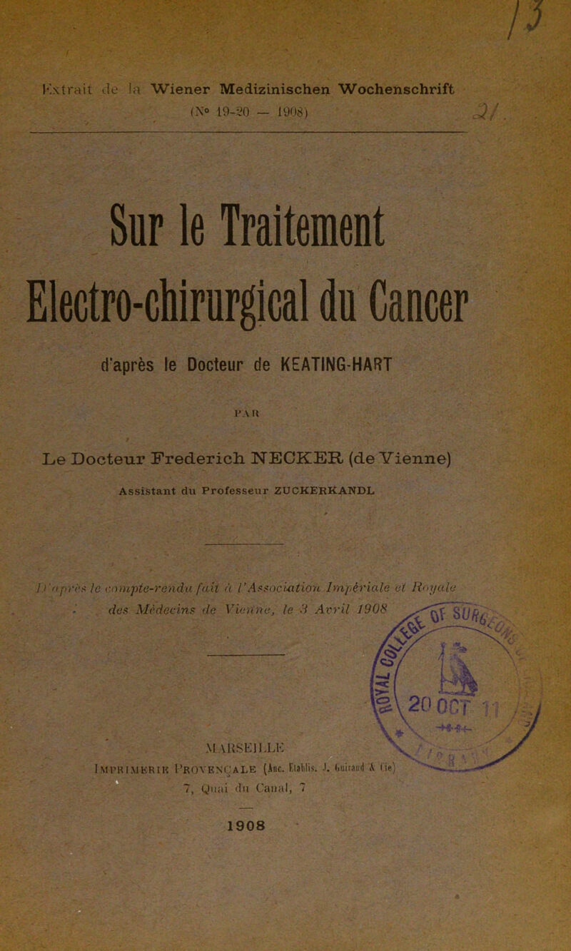 K\ trait de la Wiener Medizinischen Wochenschrift (N° 19-20 — 1908) Sur le Traitement Electro-chirurgical du Cancer d'après le Docteur de KEATING-HART PA It Le Docteur Frederich NECKER (devienne) Assistant du Professeur ZUCKEKKANDL I)'apres le compte-rendu fait à l’Association Impériale et Royale 7, Quai du Canal, 7 3/. 1908