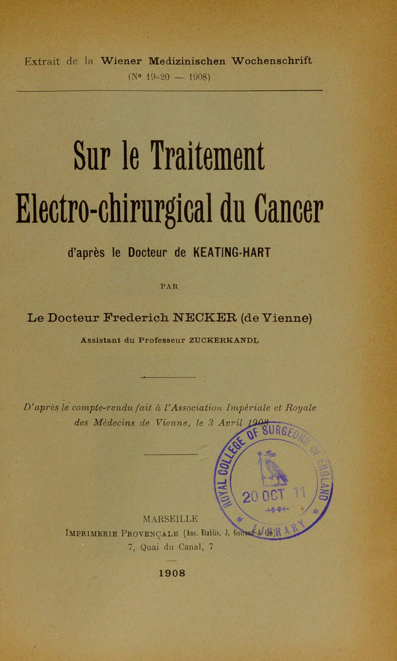 Extrait de la Wiener Medizinischen Wochenschrift (N° 19-20 — 1908) Sur le Traitement Electro-chirurgical du Cancer d’après le Docteur de KEATING-HART PAR Le Docteur Frederick NECKER (de Vienne) Assistant du Professeur ZUCKERKANDL D’a-près le compte-rendu fait à l’Association Impériale et Royale des Médecins de Vienne, le 3 Avril MARSEILLE Imprimerie Provençale (Ane. Etablis. J. 7, Quai du Canal, 7 1908 !-UWÏÏ