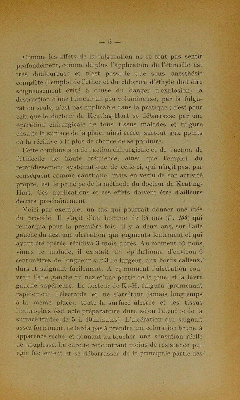 Comme les effets de la fulguration ne se font pas sentir profondément, comme de plus l’application de l'étincelle est très douloureuse et n’est possible que sous anesthésie complète (l'emploi de l’éther et du chlorure d’éthyle doit être soigneusement évité à cause du danger d’explosion) la destruction d'une tumeur un peu volumineuse, par la fulgu- ration seule, n’est pas applicable dans la pratique ; c’est pour cela que le docteur de Keating-Hart se débarrasse par une opération chirurgicale de tous tissus malades et fulgure ensuite la surface de la plaie, ainsi créée, surtout aux points où la récidive a le plus de chance de se produire. Cette combinaison de l’action chirurgicale et de l’action de l'étincelle de haute fréquence, ainsi que l’emploi du refroidissement systématique de celle-ci, qui n’agit pas, par conséquent comme caustique, mais en vertu de son activité propre, est le principe de la méthode du docteur de Keating- Hart. Ces applications et ces effets doivent être d’ailleurs décrits prochainement. Voici par exemple, un cas qui pourrait donner une idée du procédé. Il s'agit d’un homme de 54 ans (f°. 166) qui remarqua pour la première fois, il y a deux ans, sur l'aile gauche du nez, une ulcération qui augmenta lentement et qui ayant été opérée, récidiva 3 mois après. Au moment où nous vîmes le malade, il existait un épithélioma d’environ 6 centimètres de longueur sur 3 de largeur, aux bords calleux, durs et saignant facilement. A cç moment l’ulcération cou- vrait l’aile gauche du nez et'une partie de la joue, et la lèvre gauche supérieure. Le docteur de Iv.-H. fulgura (promenant rapidement l’électrode et ne s'arrêtant jamais longtemps à la même place), toute la surface ulcérée et les tissus limitrophes (cet acte préparatoire dure selon l'étendue de la surface traitée de 5 à lOminutes). L'ulcération qui saignait assez fortement, ne tarda pas à prendre une coloration brune, à apparence sèche, et donnant au toucher une sensation réelle de souplesse. La curette rencontrant moins de résistance put agir facilement et se débarrasser de la principale partie des