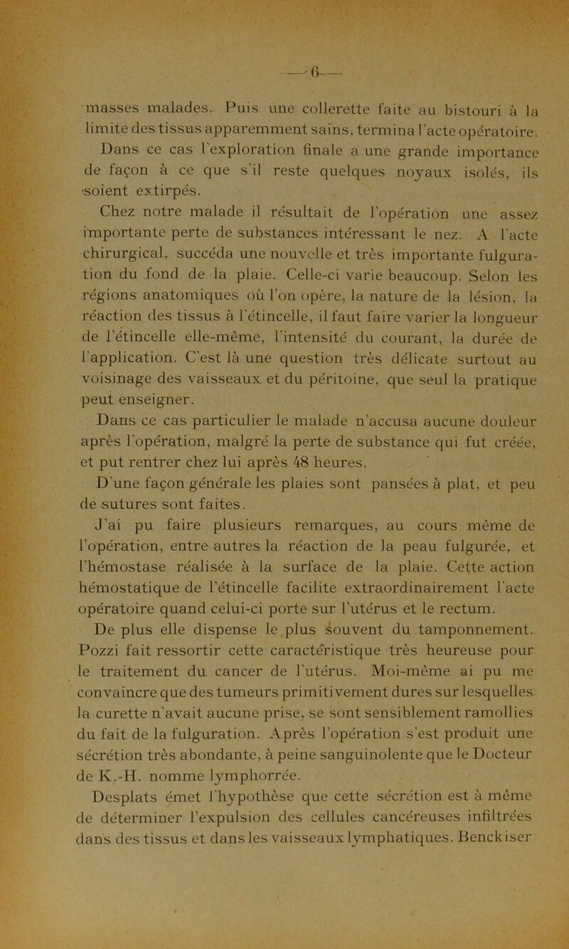 h ’ •;»' —- 6— masses malades. Puis une collerette faite au bistouri à la limite des tissus apparemment sains, termina l'acte opératoire. Dans ce cas 1 exploration finale a une grande importance de façon à ce que s’il reste quelques noyaux isolés, ils •soient extirpés. Chez notre malade il résultait de l’opération une assez importante perte de substances intéressant le nez. A l'acte chirurgical, succéda une nouvelle et très importante fulgura- tion du fond de la plaie. Celle-ci varie beaucoup. Selon les régions anatomiques où l’on opère, la nature de la lésion, la réaction des tissus à l'étincelle, il faut faire varier la longueur de l’étincelle elle-même, l’intensité du courant, la durée de l'application. C'est là une question très délicate surtout au voisinage des vaisseaux et du péritoine, que seul la pratique peut enseigner. Dans ce cas particulier le malade n'accusa aucune douleur après l'opération, malgré la perte de substance qui fut créée, et put rentrer chez lui après 48 heures. D'une façon générale les plaies sont pansées à plat, et peu de sutures sont faites. J'ai pu faire plusieurs remarques, au cours même de l’opération, entre autres la réaction de la peau fulgurée, et l'hémostase réalisée à la surface de la plaie. Cette action hémostatique de l’étincelle facilite extraordinairement l'acte opératoire quand celui-ci porte sur l’utérus et le rectum. De plus elle dispense le plus Souvent du tamponnement. Pozzi fait ressortir cette caractéristique très heureuse pour le traitement du cancer de l'utérus. Moi-même ai pu me convaincre que des tumeurs primitivement dures sur lesquelles la curette n'avait aucune prise, se sont sensiblement ramollies du fait de la fulguration. Après l’opération s'est produit une sécrétion très abondante, à peine sanguinolente que le Docteur de K.-H. nomme lymphorrée. Desplats émet l'hypothèse que cette sécrétion est à même de déterminer l'expulsion des cellules cancéreuses infiltrées dans des tissus et dans les vaisseaux lymphatiques. Benckiser