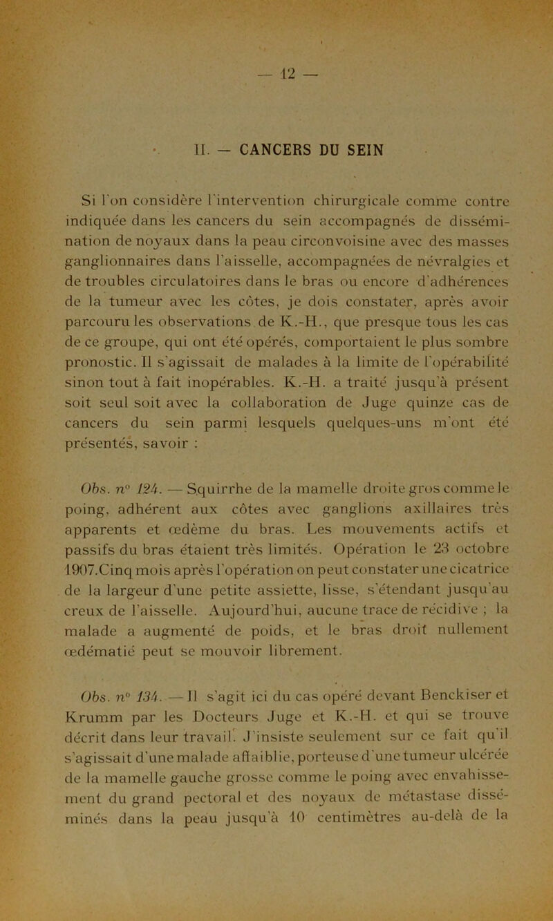 II. - CANCERS DU SEIN Si l'on considère l'intervention chirurgicale comme contre indiquée dans les cancers du sein accompagnés de dissémi- nation de noyaux dans la peau circonvoisine avec des masses ganglionnaires dans l'aisselle, accompagnées de névralgies et de troubles circulatoires dans le bras ou encore d'adhérences de la tumeur avec les côtes, je dois constater, après avoir parcouru les observations de K.-H., que presque tous les cas de ce groupe, qui ont été opérés, comportaient le plus sombre pronostic. Il s'agissait de malades à la limite de l'opérabilité sinon tout à fait inopérables. K.-H. a traité jusqu'à présent soit seul soit avec la collaboration de Juge quinze cas de cancers du sein parmi lesquels quelques-uns m'ont été présentés, savoir : Obs. n° 12â. —S.quirrhe de la mamelle droite gros comme le poing, adhérent aux côtes avec ganglions axillaires très apparents et œdème du bras. Les mouvements actifs et passifs du bras étaient très limités. Opération le 23 octobre 1907.Cinq mois après l'opération on peut constater une cicatrice de la largeur d’une petite assiette, lisse, s’étendant jusqu au creux de l'aisselle. Aujourd’hui, aucune trace de récidive ; la malade a augmenté de poids, et le bras droit nullement œdématié peut se mouvoir librement. Obs. nM 13A. — Il s’agit ici du cas opéré devant Benckiser et Krumm par les Docteurs Juge et K.-H. et qui se trouve décrit dans leur travail. J'insiste seulement sur ce fait qu il s’agissait d'une malade affaiblie, porteuse d'une tumeur ulcérée de la mamelle gauche grosse comme le poing avec envahisse- ment du grand pectoral et des noyaux de métastase dissé- minés dans la peau jusqu’à 10 centimètres au-delà de la