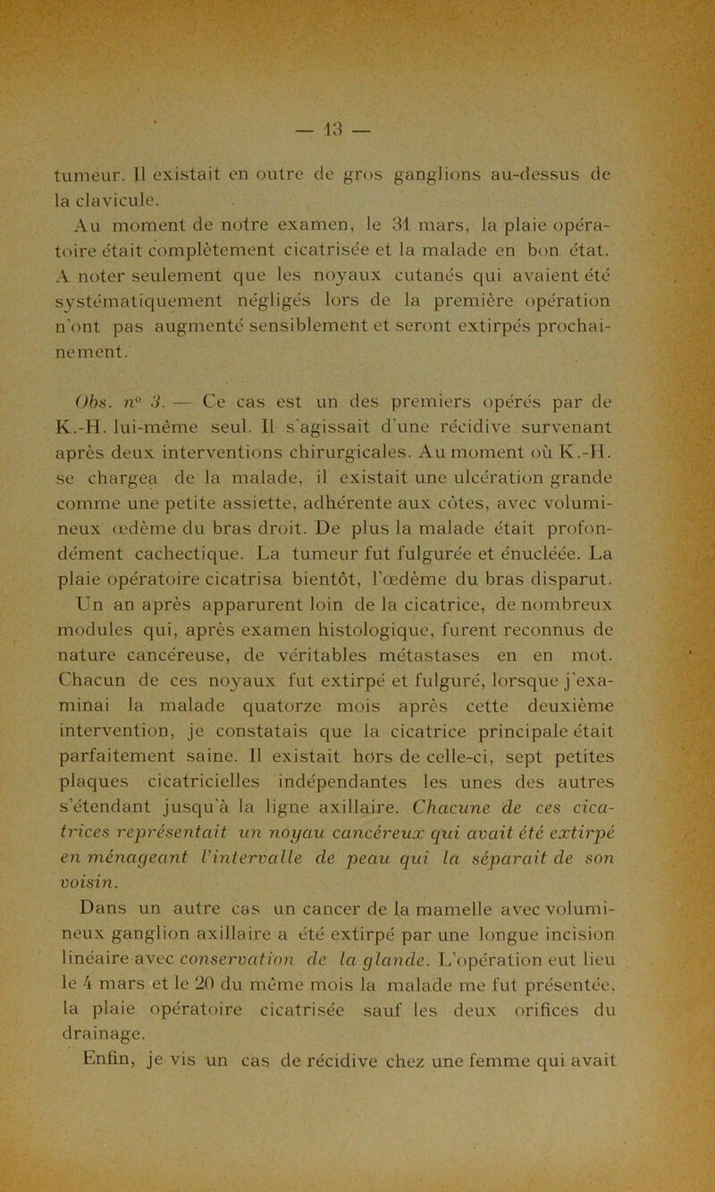 — 43 — tumeur. Il existait en outre de gros ganglions au-dessus de la clavicule. Au moment de notre examen, le 34 mars, la plaie opéra- toire était complètement cicatrisée et la malade en bon état. A noter seulement que les noyaux cutanés qui avaient été systématiquement négligés lors de la première opération n’ont pas augmenté sensiblement et seront extirpés prochai- nement. Obs. n° 3. — Ce cas est un des premiers opérés par de K.-H. lui-même seul. Il s'agissait d'une récidive survenant après deux interventions chirurgicales. Au moment où K.-H. se chargea de la malade, il existait une ulcération grande comme une petite assiette, adhérente aux côtes, avec volumi- neux œdème du bras droit. De plus la malade était profon- dément cachectique. La tumeur fut fulgurée et énucléée. La plaie opératoire cicatrisa bientôt, l’œdème du bras disparut. Un an après apparurent loin de la cicatrice, de nombreux modules qui, après examen histologique, furent reconnus de nature cancéreuse, de véritables métastases en en mot. Chacun de ces noyaux fut extirpé et fulguré, lorsque j'exa- minai la malade quatorze mois après cette deuxième intervention, je constatais que la cicatrice principale était parfaitement saine. Il existait hors de celle-ci, sept petites plaques cicatricielles indépendantes les unes des autres s’étendant jusqu’à la ligne axillaire. Chacune cle ces cica- trices représentait un noyau cancéreux qui avait été extirpé en ménageant l’intervalle de peau qui la séparait de son voisin. Dans un autre cas un cancer de la mamelle avec volumi- neux ganglion axillaire a été extirpé par une longue incision linéaire avec conservation de la glande. L’opération eut lieu le 4 mars et le 20 du même mois la malade me fut présentée, la plaie opératoire cicatrisée sauf les deux orifices du drainage. Enfin, je vis un cas de récidive chez une femme qui avait