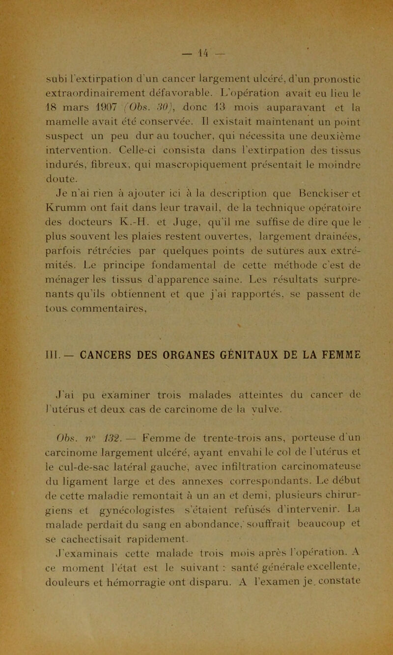 subi l'extirpation d’un cancer largement ulcéré, d’un pronostic extraordinairement défavorable. L’opération avait eu lieu le 18 mars 1907 (Obis. 30), donc 13 mois auparavant et la mamelle avait été conservée. 11 existait maintenant un point suspect un peu dur au toucher, qui nécessita une deuxième intervention. Celle-ci consista dans l’extirpation des tissus indurés, fibreux, cpii mascropiquement présentait le moindre douté. Je n'ai rien à ajouter ici à la description que Benckiser et Krumm ont fait dans leur travail, de la technique opératoire des docteurs K.-H. et Juge, qu'il me suffise de dire que le plus souvent les plaies restent ouvertes, largement drainées, parfois rétrécies par quelques points de sutures aux extré- mités. Le principe fondamental de cette méthode c'est de ménager les tissus d’apparence saine. Les résultats surpre- nants qu'ils obtiennent et que j'ai rapportés, se passent de tous, commentaires. 111 — CANCERS DES ORGANES GÉNITAUX DE LA FEMME J'ai pu examiner trois malades atteintes du cancer de l'utérus et deux cas de carcinome de la vulve. Ohs. n° 132. — Femme de trente-trois ans, porteuse d'un carcinome largement ulcéré, a}'ant envahi le col de l'utérus et le cul-de-sac latéral gauche, avec infiltration carcinomateuse du ligament large et des annexes correspondants. Le début de cette maladie remontait à un an et demi, plusieurs chirur- giens et gynécologistes s'étaient refusés d’intervenir. La malade perdait du sang en abondance.'souffrait beaucoup et se cachectisait rapidement. J'examinais cette malade trois mois après I opération. A ce moment l’état est le suivant: santé générale excellente, douleurs et hémorragie ont disparu. A l’examen je. constate