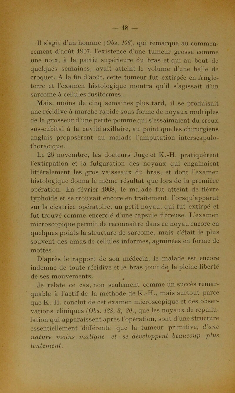 11 s’agit d’un homme (06s. 106), qui remarqua au commen- cement d'août 1907, l’existence d'une tumeur grosse comme une noix, à la partie supérieure du bras et qui au bout de quelques semaines, avait atteint le volume d’une balle de croquet. A la fin d'août, cette tumeur fut extirpée en Angle- terre et l’examen histologique montra qu'il s'agissait d’un sarcome à cellules fusiformes. Mais, moins de cinq semaines plus tard, il se produisait une récidive à marche rapide sous forme de noyaux multiples de la grosseur d'une petite pomme qui s'essaimaient du creux sus-cubital à la cavité axillaire, au point que les chirurgiens anglais proposèrent au malade l’amputation interscapulo- thoracique. Le 26 novembre, les docteurs Juge et K.-H. pratiquèrent l'extirpation et la fulguration des noyaux qui engainaient littéralement les gros vaisseaux du bras, et dont l'examen histologique donna le même résultat que lors de la première opération. En février 1908, le malade fut atteint de fièvre typhoïde et se trouvait encore en traitement, l’orsqu'apparut sur la cicatrice opératoire, un petit noyau, qui fut extirpé et fut trouvé comme encerclé d'une capsule fibreuse. L'examen microscopique permit de reconnaître dans ce noyau encore en quelques points la structure de sarcome, mais c’était le plus souvent des amas de cellules informes, agminées en forme de mottes. D’après le rapport de son médecin, le malade est encore indemne de toute récidive et le bras jouit de. la pleine liberté de ses mouvements. Je relate ce cas, non seulement comme un succès remar- quable à l’actif de la méthode de K.-IJ., mais surtout parce que K.-H. conclut de cet examen microscopique et des obser- vations cliniques (06s. 138, 3, 30), que les noyaux de repullu- lation qui apparaissent après l’opération, sont d'une structure essentiellement différente que la tumeur primitive, d'une nature moins maligne et se développent beaucoup plus lentement.