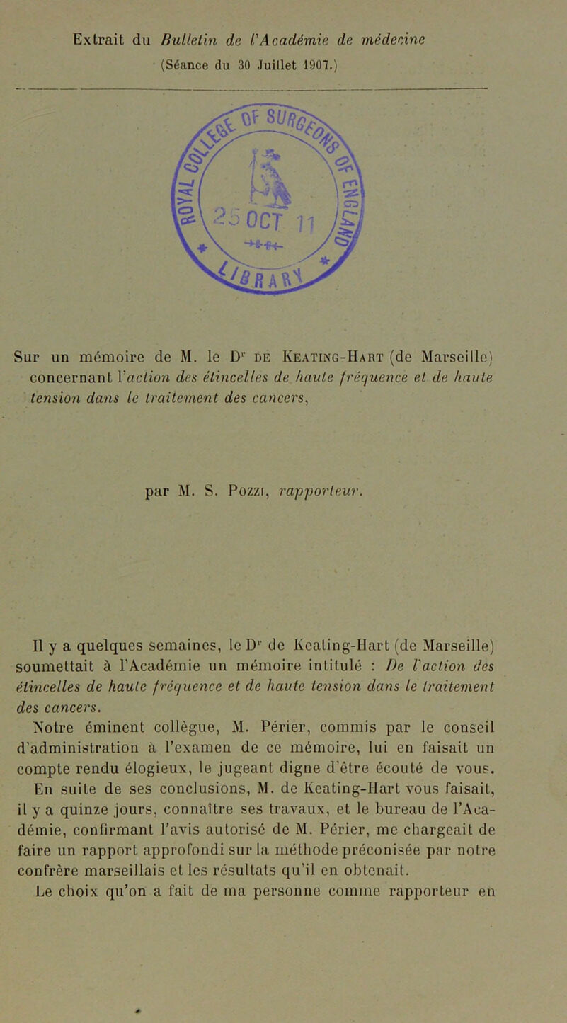 (Séance du 30 Juillet 1907.) Sur un mémoire de M. le D‘‘ de Keating-Hart (de Marseille) concernant Vaction des étincelles de haute fréquence et de haute tension dans le traitement des cancers, par M. S. Pozzi, rapporteur. 11 y a quelques semaines, le D1' de Kealing-Ilart (de Marseille) soumettait à l’Académie un mémoire intitulé : De l'action des étincelles de haute fréquence et de haute tension dans le traitement des cancers. Notre éminent collègue, M. Périer, commis par le conseil d’administration à l’examen de ce mémoire, lui en faisait un compte rendu élogieux, le jugeant digne d’être écouté de vous. En suite de ses conclusions, M. de Keating-llarl vous faisait, il y a quinze jours, connaître ses travaux, et le bureau de l’Aca- démie, confirmant l’avis autorisé de M. Périer, me chargeait de faire un rapport approfondi sur la méthode préconisée par noire confrère marseillais et les résultats qu’il en obtenait. Le choix qu’on a fait de ma personne comme rapporteur en