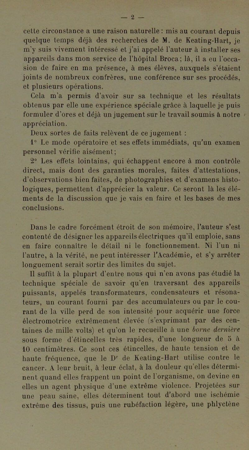 cetle circonstance a une raison naturelle: mis au courant depuis quelque temps déjà des recherches de M. de Keating-Hart, je m’y suis vivement intéressé et j’ai appelé l’auteur à installer ses appareils dans mon service de l’hôpital Broca; là, il a eu l'occa- sion de faire en ma présence, à mes élèves, auxquels s’étaient joints de nombreux confrères, une conférence sur ses procédés, et plusieurs opérations. Cela m'a permis d’avoir sur sa technique et les résultats obtenus par elle une expérience spéciale grâce à laquelle je puis formuler d’ores et déjà un jugement sur le travail soumis à notre appréciation. Deux sortes de faits relèvent de ce jugement : 1° Le mode opératoire et ses effets immédiats, qu’un examen personnel vérifie aisément; 2° Les effets lointains, qui échappent encore à mon contrôle direct, mais dont des garanties morales, faites d’attestations, d’observations bien faites, de photographies et d’examens histo- logiques, permettent d’apprécier la valeur. Ce seront là les élé- ments de la discussion que je vais en faire et les bases de mes conclusions. Dans le cadre forcément étroit de son mémoire, l’auteur s’est contenté de désigner les appareils électriques qu’il emploie, sans en faire connaître le détail ni le fonctionnement. Ni l’un ni l’autre, à la vérité, ne peut intéresser l’Académie, et s’y arrêter longuement serait sortir des limites du sujet. Il suffît à la plupart d’entre nous qui n’en avons pas étudié la technique spéciale de savoir qu’en traversant des appareils puissants, appelés transformateurs, condensateurs et résona- teurs, un courant fourni par des accumulateurs ou par le cou- rant de la ville perd de son intensité pour acquérir une force électromotrice extrêmement élevée (s’exprimant par des cen- taines de mille volts) et qu’on le recueille à une borne dernière sous forme d'étincelles très rapides, d’une longueur de 5 à 10 centimètres. Ce sont ces étincelles, de haute tension et de haute fréquence, que le Dr de Keating-Hart utilise contre le cancer. A leur bruit, à leur éclat, à la douleur qu'elles détermi- nent quand elles frappent un point de l’organisme, on devine en elles un agent physique d’une extrême violence. Projetées sur une peau saine, elles déterminent tout d’abord une ischémie extrême des tissus, puis une rubéfaction légère, une phlyctène