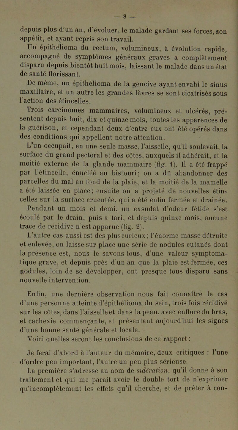 depuis plus d’un an, d’évoluer, le malade gardant ses forces, son appétit, et ayant repris son travail. Un épithélioma du rectum, volumineux, à évolution rapide, accompagné de symptômes généraux graves a complètement disparu depuis bientôt huit mois, laissant le malade dans un état de santé florissant. De même, un épithélioma de la gencive ayant envahi le sinus maxillaire, et un autre les grandes lèvres se sont cicatrisés sous l’action des étincelles. Trois carcinomes mammaires, volumineux et ulcérés, pré- sentent depuis huit, dix et quinze mois, toutes les apparences de la guérison, et cependant deux d’entre eux ont été opérés dans des conditions qui appellent notre attention. L’un occupait, en une seule masse, l’aisselle, qu’il soulevait, la surface du grand pectoral et des côtes, auxquels il adhérait, et la moitié externe de la glande mammaire (fig. 1). Il a été frappé par l’étincelle, énucléé au bistouri; on a dô abandonner des parcelles du mal au fond de la plaie, et la moitié de la mamelle a été laissée en place; ensuite on a projeté de nouvelles étin- celles sur la surface cruentée, qui a été enfin fermée et drainée. Pendant un mois et demi, un exsudât d’odeur fétide s’est écoulé par le drain, puis a tari, et depuis quinze mois, aucune trace de récidive n’est apparue (fig. 2). L'autre cas aussi est des plus curieux ; l’énorme masse détruite et enlevée, on laisse sur place une série de nodules cutanés dont la présence est, nous le savons tous, d’une valeur symptoma- tique grave, et depuis près d’un an que la plaie est fermée, ces nodules, loin de se développer, ont presque tous disparu sans nouvelle intervention. Enfin, une dernière observation nous fait connaître le cas d’une personne atteinte d’épithélioma du sein, trois fois récidivé sur les côtes, dans l’aisselle et dans la peau, avec enflure du bras, et cachexie commençante, et présentant aujourd'hui les signes d’une bonne santé générale et locale. Voici quelles seront les conclusions de ce rapport: Je ferai d’abord à l’auteur du mémoire, deux critiques : l’une d’ordre peu important, l’autre un peu plus sérieuse. La première s’adresse au nom de sidération, qu’il donne à son traitement et qui me parait avoir le double tort de n’exprimer qu’incomplètement les effets qu’il cherche, et de prêter à con-