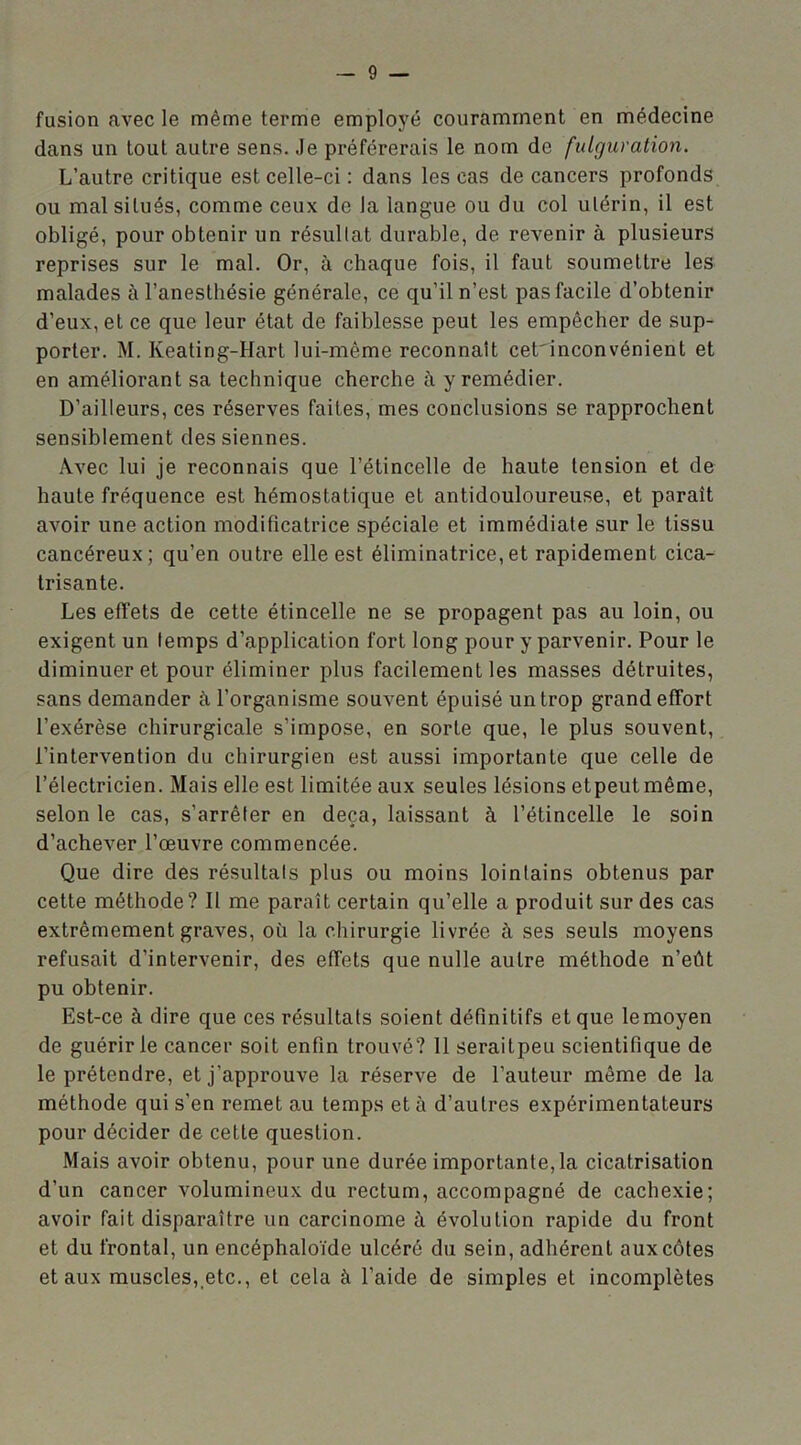 fusion avec le même terme employé couramment en médecine dans un tout autre sens. Je préférerais le nom de fulguration. L’autre critique est celle-ci : dans les cas de cancers profonds ou mal situés, comme ceux de la langue ou du col utérin, il est obligé, pour obtenir un résultat durable, de revenir à plusieurs reprises sur le mal. Or, à chaque fois, il faut soumettre les malades à l’anesthésie générale, ce qu’il n’est pas facile d’obtenir d’eux, et ce que leur état de faiblesse peut les empêcher de sup- porter. M. Keating-Hart lui-même reconnaît cet'inconvénient et en améliorant sa technique cherche à y remédier. D’ailleurs, ces réserves faites, mes conclusions se rapprochent sensiblement des siennes. Avec lui je reconnais que l’étincelle de haute tension et de haute fréquence est hémostatique et antidouloureuse, et parait avoir une action modificatrice spéciale et immédiate sur le tissu cancéreux; qu’en outre elle est éliminatrice,et rapidement cica- trisante. Les effets de cette étincelle ne se propagent pas au loin, ou exigent un lemps d’application fort long pour y parvenir. Pour le diminuer et pour éliminer plus facilement les masses détruites, sans demander à l’organisme souvent épuisé un trop grand effort l’exérèse chirurgicale s’impose, en sorte que, le plus souvent, l’intervention du chirurgien est aussi importante que celle de l’électricien. Mais elle est limitée aux seules lésions etpeutmême, selon le cas, s’arrêter en deçà, laissant à l’étincelle le soin d’achever l’œuvre commencée. Que dire des résultats plus ou moins lointains obtenus par cette méthode? Il me paraît certain qu’elle a produit sur des cas extrêmement graves, où la chirurgie livrée à ses seuls moyens refusait d’intervenir, des effets que nulle autre méthode n’eût pu obtenir. Est-ce à dire que ces résultats soient définitifs et que le moyen de guérir le cancer soit enfin trouvé? 11 seraitpeu scientifique de le prétendre, et j’approuve la réserve de l’auteur même de la méthode qui s’en remet au temps et à d’autres expérimentateurs pour décider de cette question. Mais avoir obtenu, pour une durée importante, la cicatrisation d’un cancer volumineux du rectum, accompagné de cachexie; avoir fait disparaître un carcinome à évolution rapide du front et du frontal, un encéphaloïde ulcéré du sein, adhérent aux côtes et aux muscles,,etc., et cela à l’aide de simples et incomplètes