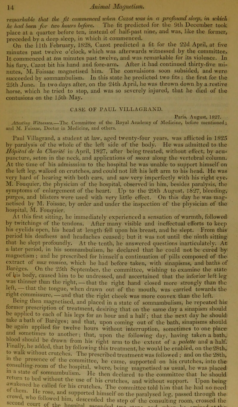 remarkable that the fit commenced when Cazot was in a profound sleep, in which he had been for two hours before. The fit predicted for the 9th December took place at a quarter before ten, instead of half-past nine, and was, like the former, preceded by a deep sleep, in which it commenced. On the 11th February, 1828, Cazot predicted a fit for the 22d April, at five minutes past twelve o’clock, which was afterwards witnessed by the committee. It commenced at ten minutes past twelve, and was remarkable for its violence. In his fury, Cazot bit his hand and fore-arm. After it had continued thirty-five mi- nutes, M. Foissac magnetised him. The convulsions soon subsided, and were succeeded by somnambulism. In this state he predicted two fits ; the first for the 25th June. In two days after, on the 24th April, he was thrown down by a restive horse, which he tried to stop, and was so severely injured, that he died of the contusions on the 15th May. CASE OF PAUL VILLA Git AND. Paris, August, 1827. Attesting iVitnesses.—The Committee of the Royal Academy of Medicine, before mentioned; and M. Foissac, Doctor in Medicine, and others. Paul Villagrand, a student at law, aged twenty-four years, was afflicted in 1825 by paralysis of the whole of the left side of the body. He was admitted to the Hopital de la Charite in April, 1827, after being treated, without effect, by acu- puncture, seton in the neck, and applications of moxa along the vertebral column. At tile time of his admisssion to the hospital he was unable to support himself on the left leg, walked on crutches, and could not lift his left arm to his head. He was very hard of hearing with both ears, and saw very imperfectly with his right eye. M. Fouquier, the physician of the hospital, observed in him, besides paralysis, the symptoms of enlargement of the heart. Up to the 29th August, 1827, bleeding, purges, and blisters were used with very little effect. On this day he was mag- netised by M. Foissac, by order and under the inspection of the physician of the hospital, M. Fouquier. At this first sitting, he immediately experienced a sensation of warmth, followed by twitchings of the tendons. After many visible and ineffectual efforts to keep his eyelids open, his head at length fell upon his breast, and he slept. From this period his deafness and headaches ceased; but it was not until the ninth sitting that he slept profoundly. At the tenth, he answered questions inarticulately. At a later period, in his somnambulism, he declared that he could not be cured by magnetism ; and he prescribed for himself a continuation of pills composed of the extract of nux vomica, which he had before taken, with sinapisms, and baths of Bareges. On the 25th September, the committee, wishing to examine the state of ljis body, caused him to be undressed, and ascertained that the inferior left leg was thinner than the right, — that the right hand closed more strongly than the left, — that the tongue, when drawn out of the mouth, was carried towards the right commissure, — and that the right cheek was more convex than the left. Being then magnetised, and placed in a state of somnambulism, he repeated his former prescription of treatment, desiring that on the same day a sinapism should be applied to each of his legs for an hour and a half; that the next day he should take a bath of Bareges; and that, upon coming out of the bath, sinapisms should be again applied for twelve hours without interruption, sometimes to one place and sometimes to another; that, upon the following day, having taken a bath, hood should be drawn from his right arm to the extent of a palette and a half. ma y, le added, that by following this treatment, he would be enabled, on the 28th, to walk without crutches. The prescribed treatment was followed ; and on the 28th, iii t ie piesence of the committee, he came, supported on his crutches, into the tonsu ting-room of the hospital, where, being magnetised as usual, lie was placed n u state of somnambulism. He then declared to the committee that he should U' U|'n t() | without the use of his crutches, and without support. Upon being 0/,:“™ Tle ca ^or h's crutches. The committee told him that he had no need ormi-rl  i ?■ 1' ose» uud supported himself on the paralysed leg, passed through the sofon/l  0 ° pW<;<; him, descended the step of the consulting room, crossed the second court of the hosniinl ' ^ 8 l/lnrl 1