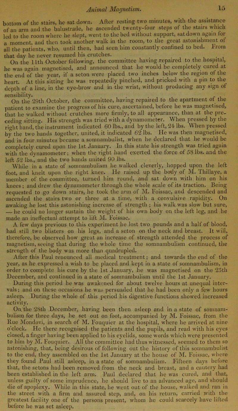 bottom of the stairs, he sat down. After resting two minutes, with the assistance of an arm and the balustrade, he ascended twenty-four steps of the stairs which led to the room where he slept, went to the bed without support, sat down again for a moment, and then took another walk in the room, to the great astonishment of all the patients, who, until then, had seen him constantly confined to bed. From that day he never resumed his crutches. On the 11th October following, the committee having repaired to the hospital, he was again magnetised, and announced that he would be completely cured at the end of the year, if a seton were placed two inches below the region of the heart. At this sitting he was repeatedly pinched, and pricked with a pin to the depth of a line, in the eye-brow and in the wrist, without producing any sign of sensibility. . c . On the 29th October, the committee, having repaired to the apartment ot the patient to examine the progress of his cure, ascertained, before he was magnetised, that he walked without crutches more firmly, to all appearance, than at the pre- ceding sitting. His strength was tried with a dynamometer. When pressed by the right hand, the instrument indicated 60 lbs., and by the left, 24 lbs. When pressed by the two hands together, united, it indicated 62 lbs. He was then magnetised, and in four minutes became a somnambulist, when he declared that he would be completely cured upon the 1st January. In this state his strength was tried again with the dynamometer; when the right hand exerted the force of 58 lbs. and the left 52 lbs., and the two hands united 90 lbs. While in a state of somnambulism he walked cleverly, hopped upon the left foot, and knelt upon the right knee. He raised up the body of M. Thillaye, a member of the committee, turned him round, and sat down with him on his knees ; and drew the dynamometer through the whole scale of its traction. Being requested to go down stairs, he took the arm of M. Foissac, and descended and ascended the stairs two or three at a time, with a convulsive rapidity. On awaking he lost this astonishing increase of strength ; his walk was slow but sure, — he could no longer sustain the weight of his own body on the left leg, and he made an ineffectual attempt to lift M. Foissac. A few days previous to this experiment, he lost two pounds and a half of blood, had still two blisters on his legs, and a seton on the neck and breast. It will, therefore, be observed how great an increase of strength attended the process of magnetism, seeing that during the whole time the somnambulism continued, the strength of the body was more than quadrupled. After this Paul renounced all medical treatment; and towards the end of the year, as he expressed a wish to be placed and kept in a state of somnambulism, in order to complete his cure by the 1st January, he was magnetised on the 25th December, and continued in a state of somnambulism until the 1st January. During this period he was awakened for about twelve hours at unequal inter- vals; and on these occasions he was persuaded that he had been only a few hours asleep. During the whole of this period his digestive functions showed increased activity. On the 28th December, having been then asleep and in a state of somnam- bulism for three days, he set out on foot, accompanied by M. Foissac, from the llue Mondovi, in search of M. Fouquier at the hospital, where he arrived at nine o’clock. He there recognised the patients and the pupils, and read with his eyes closed, a finger having been applied to his eyelids, some words which were presented to him by M. Fouquier. All the committee had thus witnessed, seemed to them so astonishing, that, being desirous of following out the history of this somnambulist to the end, they assembled on the 1st January at the house of M. Foissac, where they found Paul still asleep, in a state of somnambulism. Fifteen days before that, the setons had been removed from the neck and breast, and a cautery had been established in the left arm. Paul declared that he was cured, and that, unless guilty of some imprudence, he should live to an advanced age, and should die of apoplexy. While in this state, he went out of the house, walked and ran in the street with a firm and assured step, and, on his return, carried with the greatest facility one of the persons present, whom he could scarcely have lifted before he was set asleep.