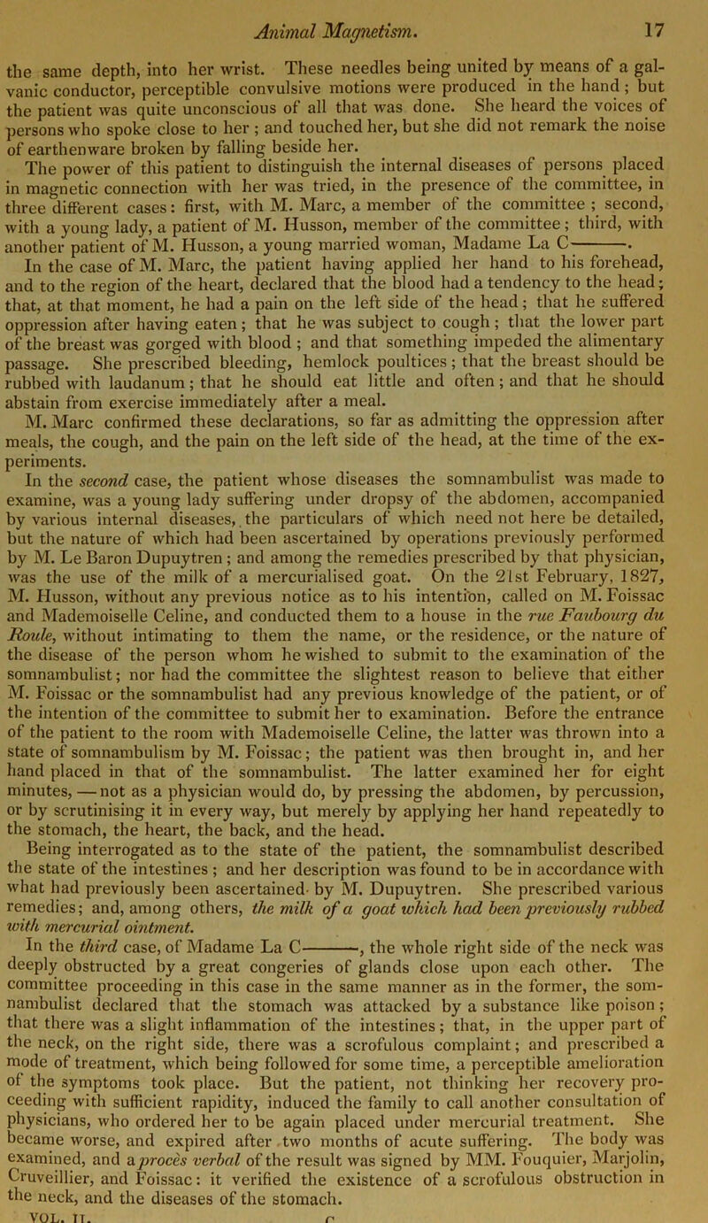 the same depth, into her wrist. These needles being united by means of a gal- vanic conductor, perceptible convulsive motions were produced in the hand ; but the patient was quite unconscious of all that was done. She heard the voices of persons who spoke close to her ; and touched her, but she did not remark the noise of earthenware broken by falling beside her. The power of this patient to distinguish the internal diseases of persons placed in magnetic connection with her was tried, in the presence of the committee, in three different cases: first, with M. Marc, a member of the committee ; second, with a young lady, a patient of M. Husson, member of the committee ; third, with another patient of M. Husson, a young married woman, Madame La C . In the case of M. Marc, the patient having applied her hand to his forehead, and to the region of the heart, declared that the blood had a tendency to the head; that, at that moment, he had a pain on the left side of the head; that he suffered oppression after having eaten; that he was subject to cough; that the lower part of the breast was gorged with blood ; and that something impeded the alimentary passage. She prescribed bleeding, hemlock poultices ; that the breast should be rubbed with laudanum; that he should eat little and often; and that he should abstain from exercise immediately after a meal. M. Marc confirmed these declarations, so far as admitting the oppression after meals, the cough, and the pain on the left side of the head, at the time of the ex- periments. In the second case, the patient whose diseases the somnambulist was made to examine, was a young lady suffering under dropsy of the abdomen, accompanied by various internal diseases,. the particulars of which need not here be detailed, but the nature of which had been ascertained by operations previously performed by M. Le Baron Dupuytren ; and among the remedies prescribed by that physician, was the use of the milk of a mercurialised goat. On the 21st February, 1827, M. Husson, without any previous notice as to his intention, called on M. Foissac and Mademoiselle Celine, and conducted them to a house in the rue Faubourg du Roide, without intimating to them the name, or the residence, or the nature of the disease of the person whom he wished to submit to the examination of the somnambulist; nor had the committee the slightest reason to believe that either M. Foissac or the somnambulist had any previous knowledge of the patient, or of the intention of the committee to submit her to examination. Before the entrance of the patient to the room with Mademoiselle Celine, the latter was thrown into a state of somnambulism by M. Foissac; the patient was then brought in, and her hand placed in that of the somnambulist. The latter examined her for eight minutes, —not as a physician would do, by pressing the abdomen, by percussion, or by scrutinising it in every way, but merely by applying her hand repeatedly to the stomach, the heart, the back, and the head. Being interrogated as to the state of the patient, the somnambulist described the state of the intestines ; and her description was found to be in accordance with what had previously been ascertained- by M. Dupuytren. She prescribed various remedies; and, among others, the milk of a goat which had been previously rubbed with mercurial ointment. In the third case, of Madame La C , the whole right side of the neck was deeply obstructed by a great congeries of glands close upon each other. The committee proceeding in this case in the same manner as in the former, the som- nambulist declared that the stomach was attacked by a substance like poison; that there was a slight inflammation of the intestines; that, in the upper part of the neck, on the right side, there was a scrofulous complaint; and prescribed a mode of treatment, which being followed for some time, a perceptible amelioration ot the symptoms took place. But the patient, not thinking her recovery pro- ceeding with sufficient rapidity, induced the family to call another consultation of physicians, who ordered her to be again placed under mercurial treatment. She became worse, and expired after two months of acute suffering. The body was examined, and aproces verbal of the result was signed by MM. Fouquier, Marjolin, Cruveillier, and Foissac: it verified the existence of a scrofulous obstruction in the neck, and the diseases of the stomach.