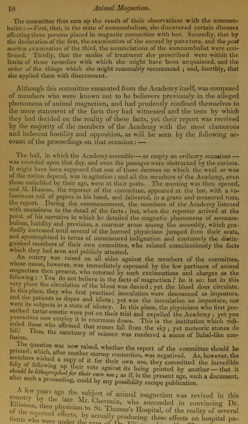 The committee thus sum up the result of their observations with the somnam- bulist:— First, that, in the state of somnambulism, she discovered certain diseases affecting three persons placed in magnetic connection with her. Secondly, that by the declaration of the first, the examination of the second by puncture, and the post mortem examination of the third, the annunciations of the somnambulist were con- firmed. Thirdly, that the modes of treatment she prescribed were within the limits of those remedies with which she might have been acquainted, and the order of the things which she might reasonably recommend ; and, fourthly, that she applied them with discernment. Although this committee emanated from the Academy itself, was composed of members who were known not to be believers previously in the alleged phenomena of animal magnetism, and had prudently confined themselves to the mere statement of the facts they had witnessed and the tests by which they had decided on the reality of these facts, yet their report was received by the majority of the members of the Academy with the most clamorous and indecent hostility and opposition, as will be seen by the following ac- count of the proceedings on that occasion : — The hall, in which the Academy assemble—so empty on ordinary occasions — was crowded upon that day, and even the passages were obstructed by the curious. It might have been supposed that one of those decrees on which the weal or woe of the nation depend, was in agitation ; and all the members of the Academy, even those enfeebled by their age, were at their posts. The meeting was then opened, and M. Husson, the reporter of the committee, appeared at the bar, with a vo- luminous roll of papers in his hand, and delivered, in a grave and measured tone, the report. During the commencement, the members of the Academy listened with uneasiness to the detail of the facts; but, when the reporter arrived at the point of his narrative in which he detailed the magnetic phenomena of somnam- bulism, lucidity and prevision, a murmur arose among the assembly, which gra- dually increased until several of the learned physicians jumped from their seats, and apostrophised in terms of unmeasured indignation and contumely the distin- guished members of their own committee, who related conscientiously the facts which they had seen and publicly attested. An outcry was raised on all sides against the members of the committee, whose cause, however, was immediately espoused by the few partisans of animal magnetism then present, who retorted by such exclamations and charges as the o owing. ‘ iou do not believe in the facts of magnetism ? be it so: but in this Aeiy p ace the circulation of the blood was denied ; yet the blood does circulate, n ns p ace, they who first practised inoculation were denounced as impostors, patuents a8 c^uPes ar‘d idiots; yet was the inoculation no imposture, nor V*SU ,jects ln.a state of idiotcy. In this place, the physicians who first pre- ar ai'emetlc w®r® put on their trial and expelled the Academy ; yet you emP °y lti *n enormous doses. This is the institution which ridi- p U > r p?se w.° afkimed that stones fall from the sky; yet meteoric stones do lus, ie sanctuary of science was rendered a scene of Babel-like con- fusion. nrinted^wliifin.TflS. novv raiseck whether the report of the committee should be members wishorf ^ anot^?r. stormy contention, was negatived. As, however, the follv 0f f0n • a cofy ? lfc for their own use, they committed the incredible should be lithnnrf /w r ^°te a&a‘n8t its being printed by another — that it after such a mod' °? 1 Ti °\°U USe: as ^ ‘n tlle Present age, such a document, such a proceeding, could by any possibility escape publication. coimtryV bya\heSkteieMrb^lCt °f animal ma^etijm was revived in this Elliotson then I • ‘ Vhe^nix’ w^° succeeded in convincing Dr. of the reported f,ll0mas’s Hospital, of the reality of several of the renortofl i 7nomass Hospital, of the reality of several tients who were Under%h/n^ th,ese e?fct8J?n hosPital Pa“