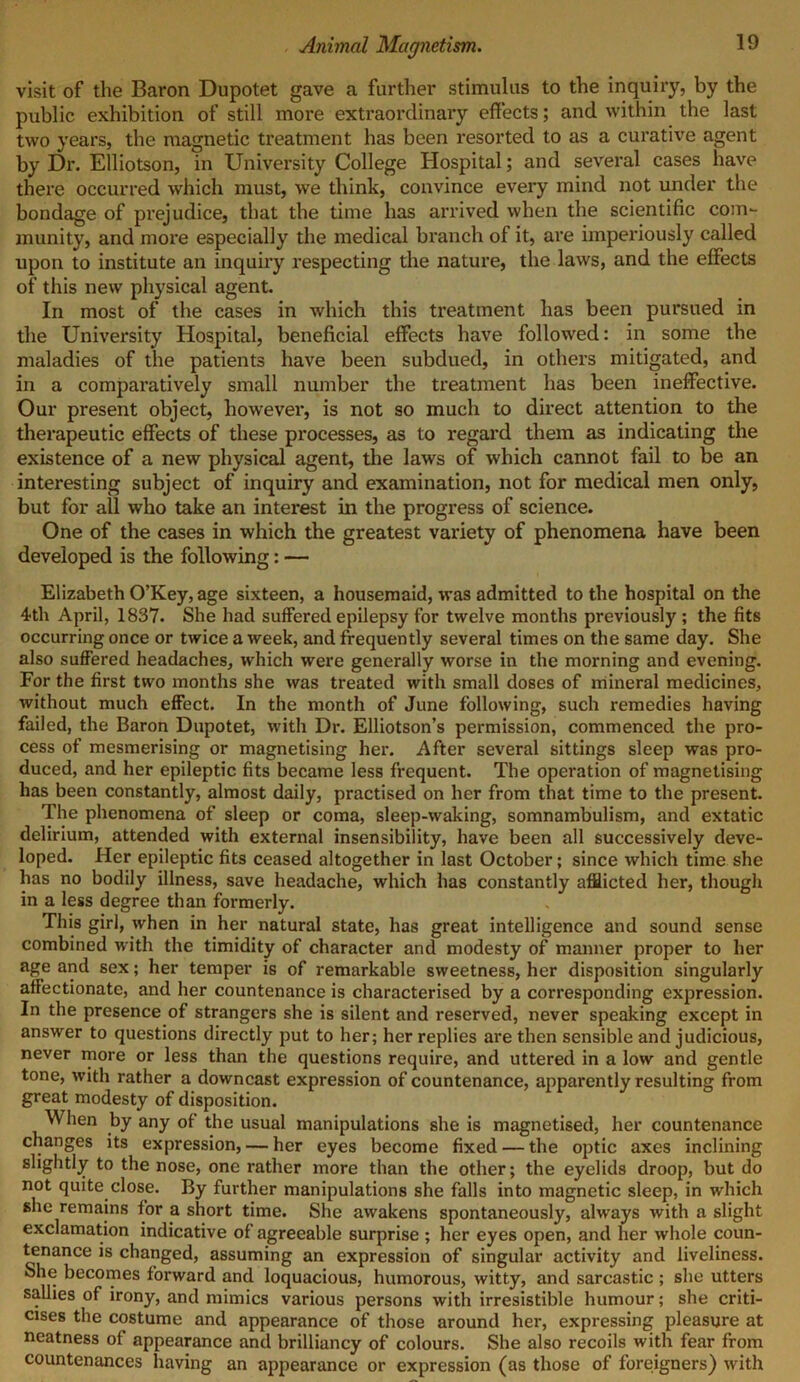 visit of the Baron Dupotet gave a farther stimulus to the inquiry, by the public exhibition of still more extraordinary effects; and within the last two years, the magnetic treatment has been resorted to as a curative agent by Dr. Elliotson, in University College Hospital; and several cases have there occurred which must, we think, convince every mind not under the bondage of prejudice, that the time has arrived when the scientific com- munity, and more especially the medical branch of it, are imperiously called upon to institute an inquiry respecting the nature, the laws, and the effects of this new physical agent. In most of the cases in which this treatment has been pursued in the University Hospital, beneficial effects have followed: in some the maladies of the patients have been subdued, in others mitigated, and in a comparatively small number the treatment has been ineffective. Our present object, however, is not so much to direct attention to the therapeutic effects of these processes, as to regard them as indicating the existence of a new physical agent, the laws of which cannot fail to be an interesting subject of inquiry and examination, not for medical men only, but for all who take an interest in the progress of science. One of the cases in which the greatest variety of phenomena have been developed is the following: — Elizabeth O’Key, age sixteen, a housemaid, was admitted to the hospital on the 4th April, 1837. She had suffered epilepsy for twelve months previously ; the fits occurring once or twice a week, and frequently several times on the same day. She also suffered headaches, which were generally worse in the morning and evening. For the first two months she was treated with small doses of mineral medicines, without much effect. In the month of June following, such remedies having failed, the Baron Dupotet, with Dr. Elliotson’s permission, commenced the pro- cess of mesmerising or magnetising her. After several sittings sleep was pro- duced, and her epileptic fits became less frequent. The operation of magnetising has been constantly, almost daily, practised on her from that time to the present. The phenomena of sleep or coma, sleep-waking, somnambulism, and extatic delirium, attended with external insensibility, have been all successively deve- loped. Her epileptic fits ceased altogether in last October; since which time she has no bodily illness, save headache, which has constantly afflicted her, though in a less degree than formerly. This girl, when in her natural state, has great intelligence and sound sense combined with the timidity of character and modesty of manner proper to her age and sex; her temper is of remarkable sweetness, her disposition singularly affectionate, and her countenance is characterised by a corresponding expression. In the presence of strangers she is silent and reserved, never speaking except in answer to questions directly put to her; her replies are then sensible and judicious, never more or less than the questions require, and uttered in a low and gentle tone, with rather a downcast expression of countenance, apparently resulting from great modesty of disposition. When by any of the usual manipulations she is magnetised, her countenance changes its expression, — her eyes become fixed — the optic axes inclining slightly to the nose, one rather more than the other; the eyelids droop, but do not quite close. By further manipulations she falls into magnetic sleep, in which she remains for a short time. She awakens spontaneously, always with a slight exclamation indicative of agreeable surprise ; her eyes open, and her whole coun- tenance is changed, assuming an expression of singular activity and liveliness. She becomes forward and loquacious, humorous, witty, and sarcastic ; she utters sallies of irony, and mimics various persons with irresistible humour; she criti- cises the costume and appearance of those around her, expressing pleasure at neatness of appearance and brilliancy of colours. She also recoils with fear from countenances having an appearance or expression (as those of foreigners) with