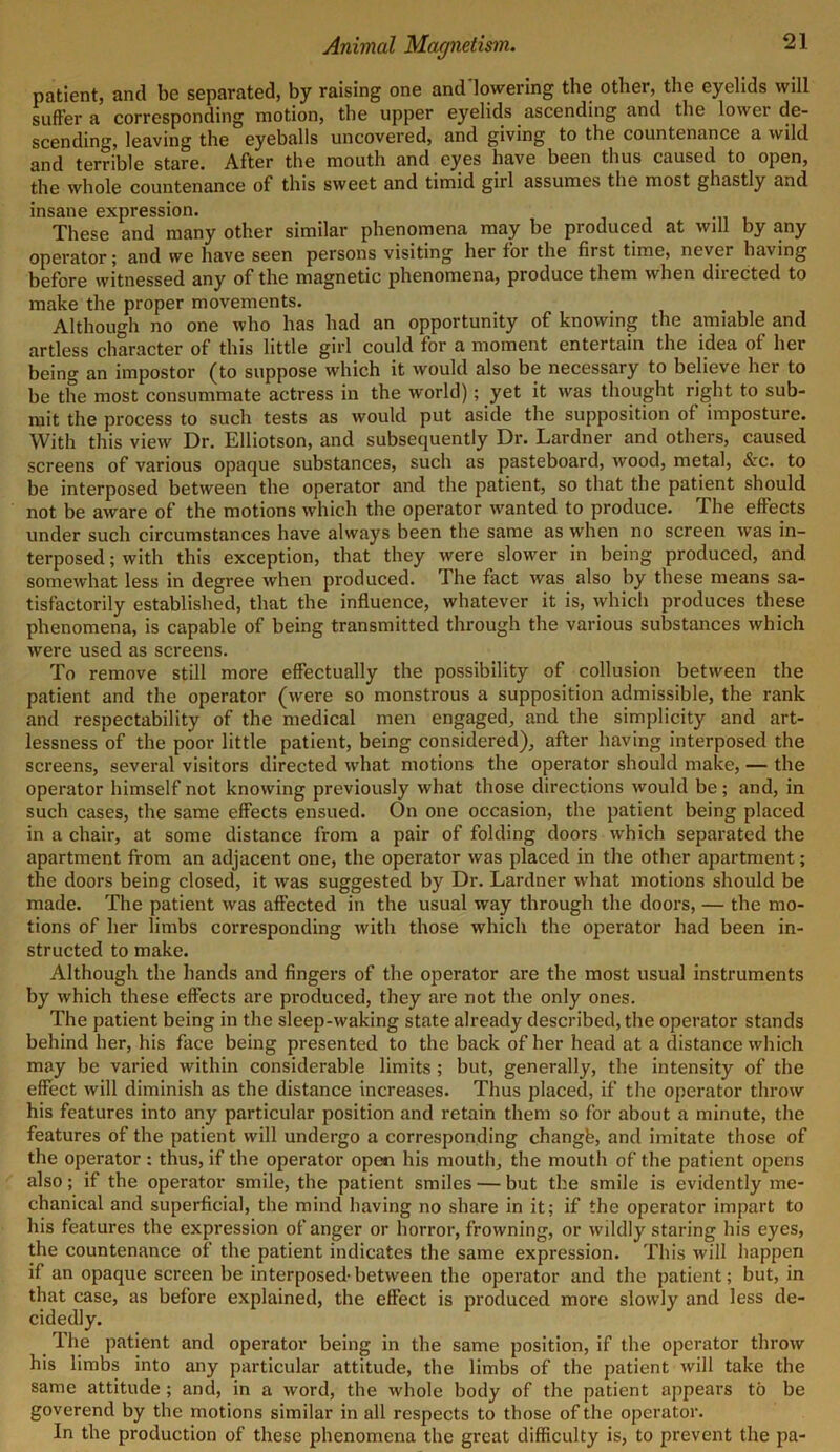 patient, and be separated, by raising one and lowering the other, the eyelids will suffer a corresponding motion, the upper eyelids ascending and the lower de- scending, leaving the eyeballs uncovered, and giving to the countenance a wild and terrible stare. After the mouth and eyes have been thus caused to open, the whole countenance of this sweet and timid girl assumes the most ghastly and insane expression. These and many other similar phenomena may be produced at will by any operator; and we have seen persons visiting her for the first time, never having before witnessed any of the magnetic phenomena, produce them when dnected to make the proper movements. Although no one who has had an opportunity of knowing the amiable and artless character of this little girl could for a moment entertain the idea of her being an impostor (to suppose which it would also be necessary to believe hei to be the most consummate actress in the world); yet it was thought right to sub- mit the process to such tests as would put aside the supposition of imposture. With this view Dr. Elliotson, and subsequently Dr. Lardner and others, caused screens of various opaque substances, such as pasteboard, wood, metal, &c. to be interposed between the operator and the patient, so that the patient should not be aware of the motions which the operator wanted to produce. The effects under such circumstances have always been the same as when no screen was in- terposed ; with this exception, that they were slower in being produced, and somewhat less in degree when produced. The fact was also by these means sa- tisfactorily established, that the influence, whatever it is, which produces these phenomena, is capable of being transmitted through the various substances which were used as screens. To remove still more effectually the possibility of collusion between the patient and the operator (were so monstrous a supposition admissible, the rank and respectability of the medical men engaged, and the simplicity and art- lessness of the poor little patient, being considered), after having interposed the screens, several visitors directed what motions the operator should make, — the operator himself not knowing previously what those directions would be; and, in such cases, the same effects ensued. On one occasion, the patient being placed in a chair, at some distance from a pair of folding doors which separated the apartment from an adjacent one, the operator was placed in the other apartment; the doors being closed, it was suggested by Dr. Lardner what motions should be made. The patient was affected in the usual way through the doors, — the mo- tions of her limbs corresponding with those which the operator had been in- structed to make. Although the hands and fingers of the operator are the most usual instruments by which these effects are produced, they are not the only ones. The patient being in the sleep-waking state already described, the operator stands behind her, his face being presented to the back of her head at a distance which may be varied within considerable limits; but, generally, the intensity of the effect will diminish as the distance increases. Thus placed, if the operator throw his features into any particular position and retain them so for about a minute, the features of the patient will undergo a corresponding changfe, and imitate those of the operator : thus, if the operator open his mouth, the mouth of the patient opens also; if the operator smile, the patient smiles — but the smile is evidently me- chanical and superficial, the mind having no share in it; if the operator impart to his features the expression of anger or horror, frowning, or wildly staring his eyes, the countenance of the patient indicates the same expression. This will happen if an opaque screen be interposed-between the operator and the patient; but, in that case, as before explained, the effect is produced more slowly and less de- cidedly. The patient and operator being in the same position, if the operator throw his limbs into any particular attitude, the limbs of the patient will take the same attitude; and, in a word, the whole body of the patient appears to be goverend by the motions similar in all respects to those of the operator. In the production of these phenomena the great difficulty is, to prevent the pa-