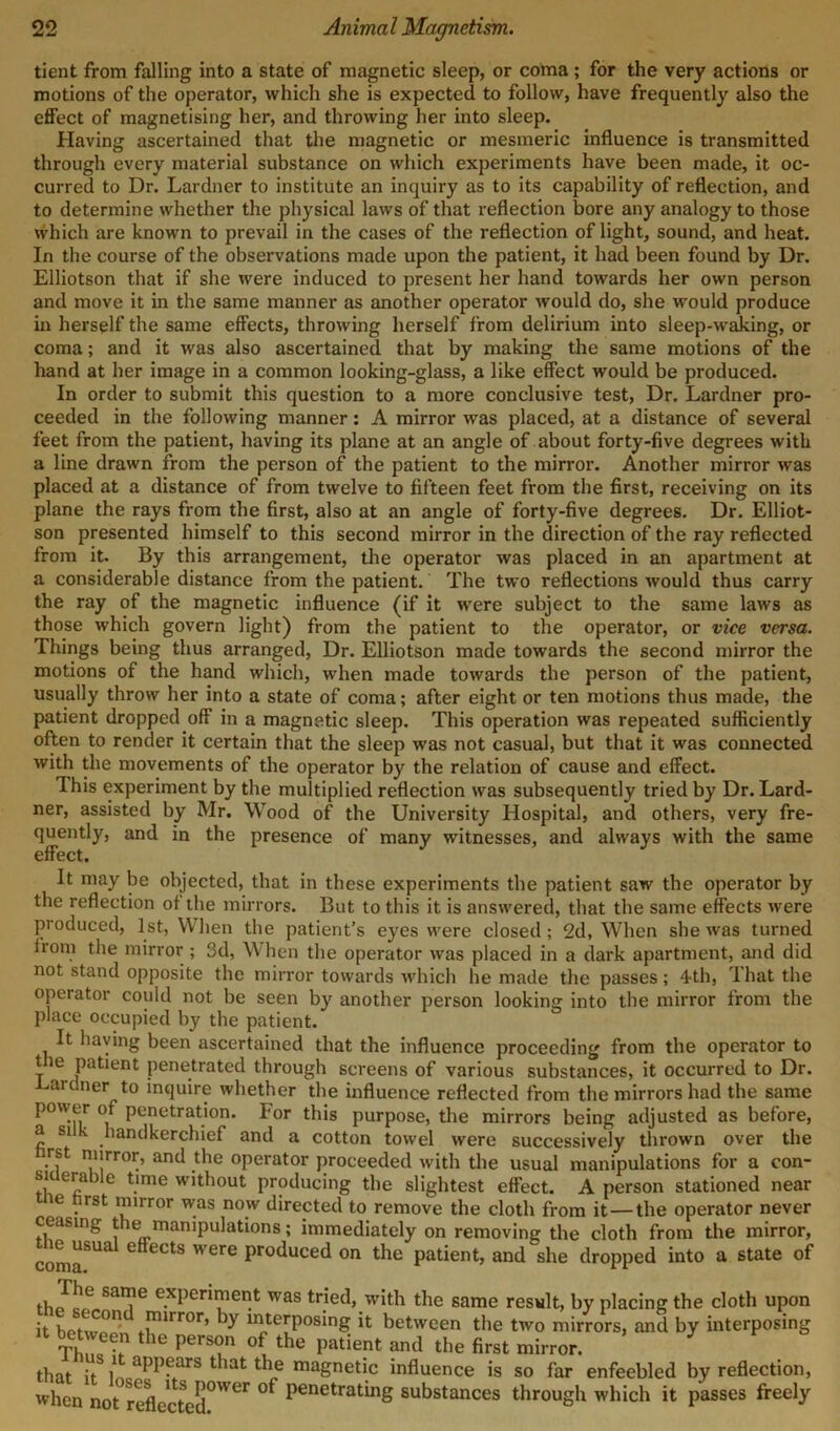 tient from falling into a state of magnetic sleep, or coma; for the very actions or motions of the operator, which she is expected to follow, have frequently also the effect of magnetising her, and throwing her into sleep. Having ascertained that the magnetic or mesmeric influence is transmitted through every material substance on which experiments have been made, it oc- curred to Dr. Lardner to institute an inquiry as to its capability of reflection, and to determine whether the physical laws of that reflection bore any analogy to those which are known to prevail in the cases of the reflection of light, sound, and heat. In the course of the observations made upon the patient, it had been found by Dr. Elliotson that if she were induced to present her hand towards her own person and move it in the same manner as another operator would do, she would produce in herself the same effects, throwing herself from delirium into sleep-waJdng, or coma; and it was also ascertained that by making the same motions of the hand at her image in a common looking-glass, a like effect would be produced. In order to submit this question to a more conclusive test, Dr. Lardner pro- ceeded in the following manner: A mirror was placed, at a distance of several feet from the patient, having its plane at an angle of about forty-five degrees with a line drawn from the person of the patient to the mirror. Another mirror was placed at a distance of from twelve to fifteen feet from the first, receiving on its plane the rays from the first, also at an angle of forty-five degrees. Dr. Elliot- son presented himself to this second mirror in the direction of the ray reflected from it. By this arrangement, the operator was placed in an apartment at a considerable distance from the patient. The two reflections would thus carry the ray of the magnetic influence (if it were subject to the same laws as those which govern light) from the patient to the operator, or vice versa. Things being thus arranged, Dr. Elliotson made towards the second mirror the motions of the hand which, when made towards the person of the patient, usually throw her into a state of coma; after eight or ten motions thus made, the patient dropped off in a magnetic sleep. This operation was repeated sufficiently often to render it certain that the sleep was not casual, but that it was connected with the movements of the operator by the relation of cause and effect. This experiment by the multiplied reflection was subsequently tried by Dr. Lard- ner, assisted by Mr. Wood of the University Hospital, and others, very fre- quently, and in the presence of many witnesses, and always with the same effect. It may be objected, that in these experiments the patient saw the operator by the reflection of the mirrors. But to this it is answered, that the same effects were produced, 1st, When the patient’s eyes were closed; 2d, When she was turned lrom the mirror; 3d, W hen the operator was placed in a dark apartment, and did not stand opposite the mirror towards which he made the passes; 4th, That the operator could not be seen by another person looking into the mirror from the place occupied by the patient. It having been ascertained that the influence proceeding from the operator to the patient penetrated through screens of various substances, it occurred to Dr. Gardner to inquire whether the influence reflected from the mirrors had the same power of penetration. For this purpose, the mirrors being adjusted as before, ~ Sl handkerchief and a cotton towel were successively thrown over the rst mirror, and the operator proceeded with the usual manipulations for a con- sr era )lc time without producing the slightest effect. A person stationed near ie first mirror was now directed to remove the cloth from it — the operator never ceasing t it* manipulations; immediately on removing the cloth from the mirror, tne usual effects were produced on the patient, and she dropped into a state of SaI?6 e.xPer™er^ was trje(J> with the same result, by placing the cloth upon it hpt?C° ' .mirror’ interposing it between the two mirrors, and by interposing TW,n the l*rs?n °f the patient and the first mirror. ’ that it l! aPP?ars tbat tbe magnetic influence is so far enfeebled by reflection, when not reflected°Wer °* Penetrat*n8 substances through which it passes freely