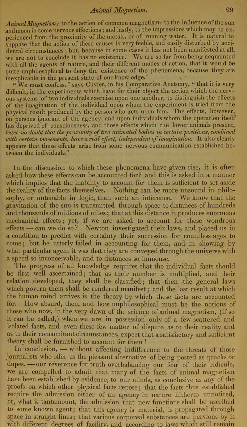 Animal Magnetism; to the action of common magnetism; to the influence of the sun and moon in some nervous affections; and lastly, to the impressions which may be ex- perienced from the proximity of the metals, or of running water. It is natural to suppose that the action of these causes is very feeble, and easily disturbed by acci- dental circumstances ; but, because in some cases it has not been manifested at all, we are not to conclude it has no existence. We are so far from being acquainted with all the agents of nature, and their different modes of action, that it would be quite unphilosophical to deny the existence of the phenomena, because they are inexplicable in the present state of our knowledge.” “ We must confess, ” says Cuvier, in his Comparative Anatomy, “ that it is very difficult, in the experiments which have for their object the action which the nerv- ous systems of two individuals exercise upon one another, to distinguish the effects of the imagination of the individual upon whom the experiment is tried from the physical result produced by the person who acts upon him. The effects, however, on persons ignorant of the agency, and upon individuals whom the operation itself has deprived of consciousness, and those effects which the lower animals present, leave no doubt that the proximity of two animated bodies in certain positions, combined with certain movements, have areal effect, independent of imagination. It also clearly appears that these effects arise from some nervous communication established be- tween the individuals.” In the discussion to which these phenomena have given rise, it is often asked how these effects can be accounted for? and this is asked in a manner which implies that the inability to account for them is sufficient to set aside the reality of the facts themselves. Nothing can be more unsound in philo- sophy, or untenable in logic, than such an inference. We know that the gravitation of the sun is transmitted through space to distances of hundreds and thousands of millions of miles; that at this distance it produces enormous mechanical effects; yet, if we are asked to account for these wondrous effects — can we do so ? Newton investigated their laws, and placed us in a condition to predict with certainty their succession for countless ages to come; but he utterly failed in accounting for them, and in showing by what particular agent it was that they are conveyed through the universe with a speed so inconceivable, and to distances so immense. The progress of all knowledge requires that the individual facts should be first well ascertained; that as their number is multiplied, and their relation developed, they shall be classified; that then the general laws which govern them shall be rendered manifest; and the last result at which the human mind arrives is the theory by which these facts are accounted for. How absurd, then, and how unphilosophical must be the notions of those who now, in the very dawn of the science of animal magnetism, (if so it can be called,) when we are in possession only of a few scattered and isolated facts, and even these few matter of dispute as to their reality and as to their concomitant circumstances, expect that a satisfactory and sufficient theory shall be furnished to account for them ! In conclusion, — without affecting indifference to the threats of those journalists who offer us the pleasant alternative of being posted as quacks or dupes, — our reverence for truth overbalancing our fear of their ridicule, we are compelled to admit that many of the facts of animal magnetism have been established by evidence, to our minds, as conclusive as any of the proofs on which other physical facts repose; that the facts thus established require the admission either of an agency in nature hitherto unnoticed, oi', what is tantamount, the admission that new functions shall be ascribed to some known agent; that this agency is material, is propagated through space in straight lines; that various corporeal substances are pervious by it with different degrees of facilitv, and according to laws which still remain