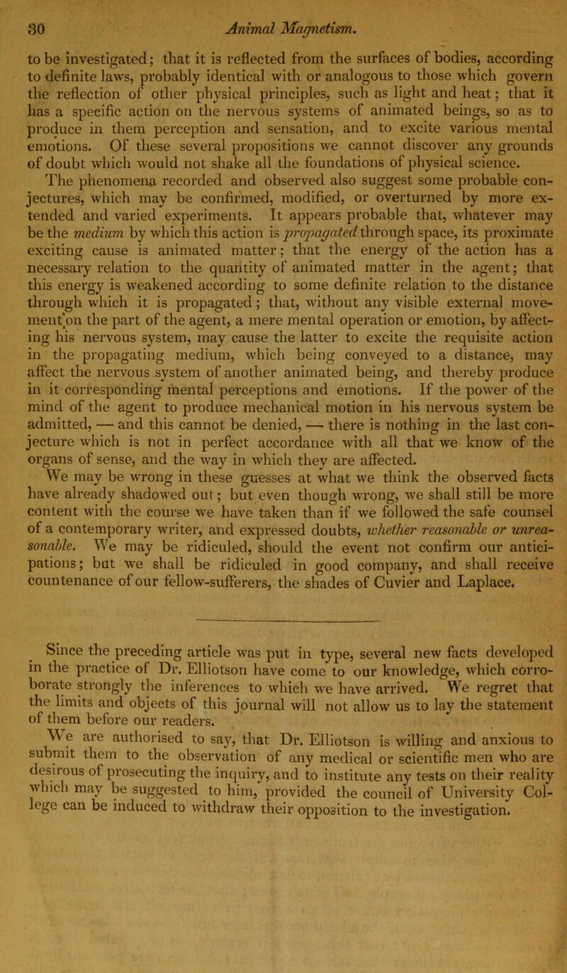 to be investigated; that it is reflected from the surfaces of bodies, according to definite laws, probably identical with or analogous to those which govern the reflection of other physical principles, such as light and heat; that it has a specific action on the nervous systems of animated beings, so as to produce in them perception and sensation, and to excite various mental emotions. Of these several propositions we cannot discover any grounds of doubt which would not shake all the foundations of physical science. The phenomena recorded and observed also suggest some probable con- jectures, which may be confirmed, modified, or overturned by more ex- tended and varied experiments. It appears probable that, whatever may be the medium by which this action is propagated through space, its proximate exciting cause is animated matter; that the energy of the action has a necessary relation to the quantity of animated matter in the agent; that this energy is weakened according to some definite relation to the distance through which it is propagated; that, without any visible external move- men t*on the part of the agent, a mere mental operation or emotion, by affect- ing his nervous system, may cause the latter to excite the requisite action in the propagating medium, which being conveyed to a distance, may affect the nervous system of another animated being, and thereby produce in it corresponding mental perceptions and emotions. If the power of the mind of the agent to produce mechanical motion in his nervous system be admitted, — and this cannot be denied, — there is nothing in the last con- jecture which is not in perfect accordance with all that we know of the organs of sense, and the way in which they are affected. We may be wrong in these guesses at what we think the observed facts have already shadowed out; but even though wrong, we shall still be more content with the course we have taken than if we followed the safe counsel of a contemporary writer, and expressed doubts, whether reasonable or unrea- sonable. We may be ridiculed, should the event not confirm our antici- pations; bat we shall be ridiculed in good company, and shall receive countenance of our fellow-sufferers, the shades of Cuvier and Laplace. Since the preceding article was put in type, several new facts developed in the practice of Dr. Elliotson have come to our knowledge, which corro- borate strongly the inferences to which we have arrived. We regret that the limits and objects of this journal will not allow us to lay the statement of them before our readers. W e are authorised to say, that Dr. Elliotson is willing and anxious to submit them to the observation of any medical or scientific men who are desirous of prosecuting the inquiry, and to institute any tests on their reality which may be suggested to him, provided the council of University Col- lege can be induced to withdraw their opposition to the investigation.