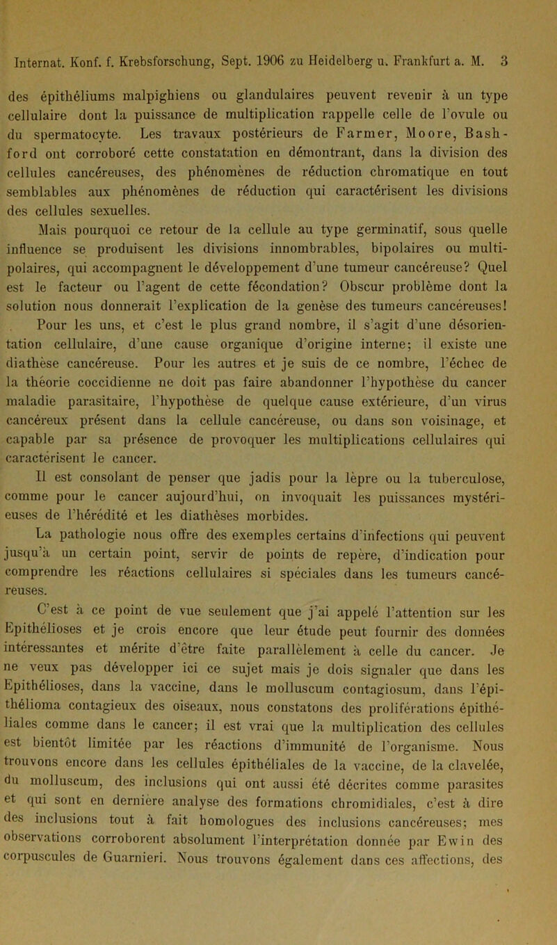 des épithéliums malpighiens ou glandulaires peuvent revenir à un type cellulaire dont la puissance de multiplication rappelle celle de l’ovule ou du spermatocyte. Les travaux postérieurs de Farmer, Moore, Bash- ford ont corroboré cette constatation en démontrant, dans la division des cellules cancéreuses, des phénomènes de réduction chromatique en tout semblables aux phénomènes de réduction qui caractérisent les divisions des cellules sexuelles. Mais pourquoi ce retour de la cellule au type germinatif, sous quelle influence se produisent les divisions innombrables, bipolaires ou multi- polaires, qui accompagnent le développement d'une tumeur cancéreuse? Quel est le facteur ou l’agent de cette fécondation? Obscur problème dont la solution nous donnerait l’explication de la genèse des tumeurs cancéreuses! Pour les uns, et c’est le plus grand nombre, il s’agit d’une désorien- tation cellulaire, d’une cause organique d’origine interne; il existe une diathèse cancéreuse. Pour les autres et je suis de ce nombre, l’échec de la théorie coccidienne ne doit pas faire abandonner l’hypothèse du cancer maladie parasitaire, l’hypothèse de quelque cause extérieure, d’un virus cancéreux présent dans la cellule cancéreuse, ou dans son voisinage, et capable par sa présence de provoquer les multiplications cellulaires qui caractérisent le cancer. Il est consolant de penser que jadis pour la lèpre ou la tuberculose, comme pour le cancer aujourd’hui, on invoquait les puissances mystéri- euses de l’hérédité et les diathèses morbides. La pathologie nous offre des exemples certains d’infections qui peuvent jusqu’à un certain point, servir de points de repère, d’indication pour comprendre les réactions cellulaires si spéciales dans les tumeurs cancé- reuses. C’est à ce point de vue seulement que j’ai appelé l’attention sur les Lpithélioses et je crois encore que leur étude peut fournir des données intéressantes et mérite d être faite parallèlement à celle du cancer. Je ne veux pas développer ici ce sujet mais je dois signaler que dans les Lpithélioses, dans la vaccine, dans le molluscum contagiosum, dans l’épi- thélioma contagieux des oiseaux, nous constatons des proliférations épithé- liales comme dans le cancer; il est vrai que la multiplication des cellules est bientôt limitée par les réactions d’immunité de l’organisme. Nous trouvons encore dans les cellules épithéliales de la vaccine, de la clavelée, du molluscum, des inclusions qui ont aussi été décrites comme parasites et qui sont en dernière analyse des formations chromidiales, c’est à dire des inclusions tout à fait homologues des inclusions cancéreuses; mes observations corroborent absolument l’interprétation donnée par Ewin des corpuscules de Guarnieri. Nous trouvons également dans ces affections, des