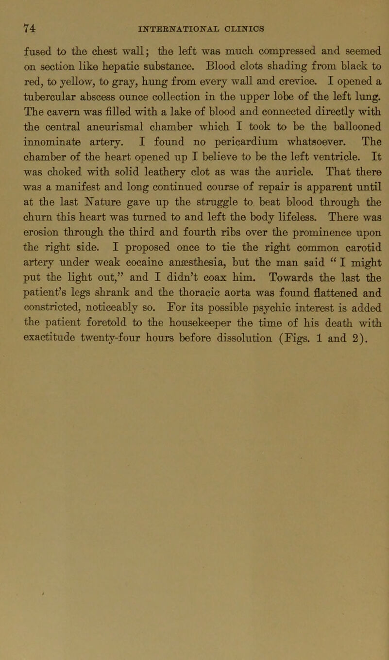 fused to the chest wall; the left was much compressed and seemed on section like hepatic substance. Blood clots shading from black to red, to yellow, to gray, hung from every wall and crevice. I opened a tubercular abscess ounce collection in the upper lobe of the left lung. The cavern was filled with a lake of blood and connected directly with the central aneurismal chamber which I took to be the ballooned innominate artery. I found no pericardium whatsoever. The chamber of the heart opened up I believe to be the left ventricle. It was choked with solid leathery clot as was the auricle. That there was a manifest and long continued course of repair is apparent until at the last Nature gave up the struggle to beat blood through the chum this heart was turned to and left the body lifeless. There was erosion through the third and fourth ribs over the prominence upon the right side. I proposed once to tie the right common carotid artery under weak cocaine anaesthesia, but the man said “ I might put the light out,” and I didn’t coax him. Towards the last the patient’s legs shrank and the thoracic aorta was found flattened and constricted, noticeably so. For its possible psychic interest is added the patient foretold to the housekeeper the time of his death with exactitude twenty-four hours before dissolution (Figs. 1 and 2).