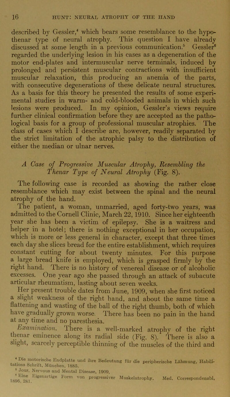 described by Gessler,4 which bears some resemblance to the hypo- thenar type of neural atrophy. This question I have already discussed at some length in a previous communication.5 Gessler6 regarded the underlying lesion in his cases as a degeneration of the motor end-plates and intermuscular nerve terminals, induced by prolonged and persistent muscular contractions with insufficient muscular relaxation, this producing an anemia of the parts, with consecutive degenerations of these delicate neural structures. As a basis for this theory he presented the results of some experi- mental studies in warm- and cold-blooded animals in which such lesions were produced. In my opinion, Gessler’s views require further clinical confirmation before they are accepted as the patho- logical basis for a group of professional muscular atrophies. The class of cases which I describe are, however, readily separated by the strict limitation of the atrophic palsy to the distribution of either the median or ulnar nerves. A Case of Progressive Muscular Atrophy, Resembling the Thenar Type of Neural Atrophy (Fig. 8). The following case is recorded as showing the rather close resemblance which may exist between the spinal and the neural atrophy of the hand. The patient, a woman, unmarried, aged forty-tw'o years, was admitted to the Cornell Clinic, March 22, 1910. Since her eighteenth year she has been a victim of epilepsy. She is a waitress and helper in a hotel; there is nothing exceptional in her occupation, which is more or less general in character, except that three times each day she slices bread for the entire establishment, which requires constant cutting for about twenty minutes. For this purpose a large bread knife is employed, which is grasped firmly by the right hand. There is no history of venereal disease or of alcoholic excesses. One year ago she passed through an attack of subacute articular rheumatism, lasting about seven weeks. Her present trouble dates from June, 1909, when she first noticed a slight weakness of the right hand, and about the same time a flattening and wasting of the ball of the right thumb, both of which have gradually grown worse. There has been no pain in the hand at any time and no paresthesia. Examination. rIhere is a well-marked atrophy of the right thenar eminence along its radial side (Fig. 8). There is also a slight, scarcely perceptible thinning of the muscles of the third and Die motorische Endplatte und ihre Bedeutung fur die peripheriscbe Liihmung, Habili- tations Selirift, Miinchen, 1885. b Jour. Nervous and Mental Disease, 1909. ' igenartige l orm von progressiver Muskelatrophy. Med. Correspondenzbl, loUu, Jo I .