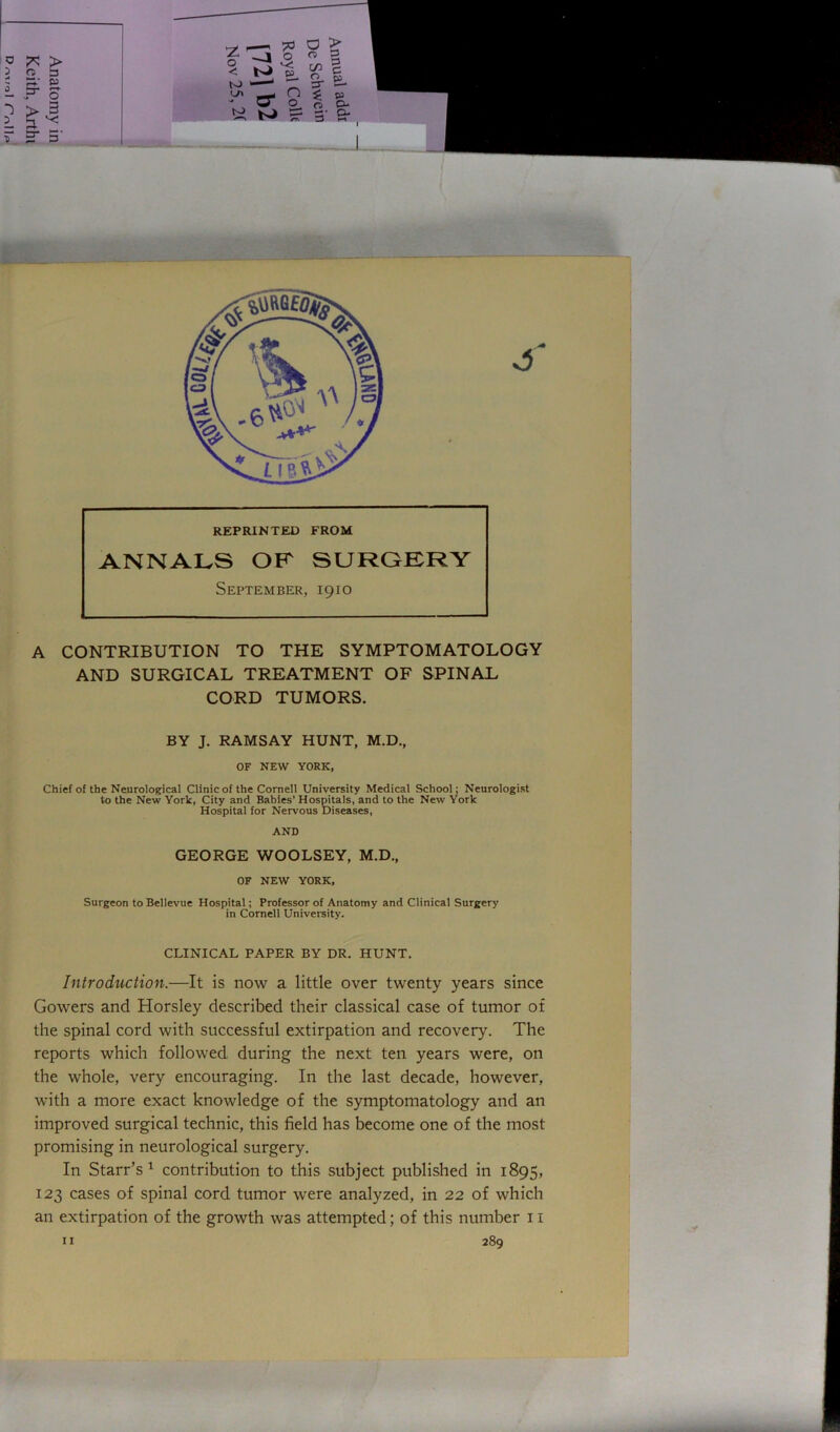 REPRINTED FROM ANNALS OF SURGERY September, 1910 A CONTRIBUTION TO THE SYMPTOMATOLOGY AND SURGICAL TREATMENT OF SPINAL CORD TUMORS. BY J. RAMSAY HUNT, M.D., OF NEW YORK, Chief of the Neurological Clinic of the Cornell University Medical School; Neurologist to the New York, City and Babies’ Hospitals, and to the New York Hospital for Nervous Diseases, AND GEORGE WOOLSEY, M.D., OF NEW YORK, Surgeon to Bellevue Hospital; Professor of Anatomy and Clinical Surgery in Cornell University. CLINICAL PAPER BY DR. HUNT. Introduction.—It is now a little over twenty years since Gowers and Horsley described their classical case of tumor of the spinal cord with successful extirpation and recovery. The reports which followed during the next ten years were, on the whole, very encouraging. In the last decade, however, with a more exact knowledge of the symptomatology and an improved surgical technic, this field has become one of the most promising in neurological surgery. In Starr’s1 contribution to this subject published in 1895, 123 cases of spinal cord tumor were analyzed, in 22 of which an extirpation of the growth was attempted; of this number 11